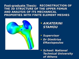 Post-graduate ThesisPost-graduate Thesis: RECONSTRUCTION OF: RECONSTRUCTION OF
THE 3D STRUCTURE OF THE UPPER FEMURTHE 3D STRUCTURE OF THE UPPER FEMUR
AND ANALYSIS OF ITS MECHANICALAND ANALYSIS OF ITS MECHANICAL
PROPERTIES WITH FINITE ELEMENT MESHESPROPERTIES WITH FINITE ELEMENT MESHES
• AIKATERINIAIKATERINI
STAMOUSTAMOU
• SupervisorSupervisor
• DrDr DimitriosDimitrios
EftaxiopoulosEftaxiopoulos
• School: NationalSchool: National
Technical UniversityTechnical University
of Athensof Athens
 