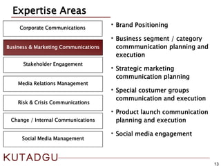 13
Corporate Communications
Media Relations Management
Expertise Areas
Risk & Crisis Communications
Business & Marketing Communications
Change / Internal Communications
Stakeholder Engagement
•Brand Positioning
•Business segment / category
commmunication planning and
execution
•Strategic marketing
communication planning
•Special costumer groups
communication and execution
•Product launch communication
planning and execution
•Social media engagement
Social Media Management
 