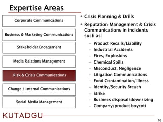 16
Corporate Communications
Media Relations Management
Expertise Areas
Risk & Crisis Communications
Business & Marketing Communications
Change / Internal Communications
Stakeholder Engagement
•Crisis Planning & Drills
•Reputation Management & Crisis
Communications in incidents
such as:
− Product Recalls/Liability
− Industrial Accidents
− Fires, Explosions
− Chemical Spills
− Misconduct, Negligence
− Litigation Communications
− Food Contamination/Illness
− Identity/Security Breach
− Strike
− Business disposal/downsizing
− Company/product boycott
Social Media Management
 
