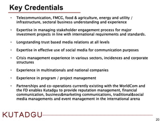Key Credentials
20
• Telecommunication, FMCG, food & agriculture, energy and utility /
infrastructure, sectoral business understanding and experience
• Expertise in managing stakeholder engagement process for major
investment projects in line with international requirements and standards.
• Longstanding trust based media relations at all levels
• Expertise in effective use of social media for communication purposes
• Crisis management experience in various sectors, incidences and corporate
structures
• Experience in multinationals and national companies
• Experience in program / project management
• Partnerships and co-operations currently existing with the WorldCom and
the FD enables Kutadgu to provide reputation management, financial
communication, business&marketing communications, traditional&social
media managements and event management in the international arena
 