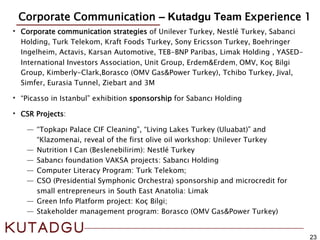 23
Corporate Communication – Kutadgu Team Experience 1
Credentials
• Corporate communication strategies of Unilever Turkey, Nestlé Turkey, Sabanci
Holding, Turk Telekom, Kraft Foods Turkey, Sony Ericsson Turkey, Boehringer
Ingelheim, Actavis, Karsan Automotive, TEB-BNP Paribas, Limak Holding , YASED-
International Investors Association, Unit Group, Erdem&Erdem, OMV, Koç Bilgi
Group, Kimberly-Clark,Borasco (OMV Gas&Power Turkey), Tchibo Turkey, Jival,
Simfer, Eurasia Tunnel, Ziebart and 3M
• “Picasso in Istanbul” exhibition sponsorship for Sabancı Holding
• CSR Projects:
― “Topkapı Palace CIF Cleaning”, “Living Lakes Turkey (Uluabat)” and
“Klazomenai, reveal of the first olive oil workshop: Unilever Turkey
― Nutrition I Can (Beslenebilirim): Nestlé Turkey
― Sabancı foundation VAKSA projects: Sabancı Holding
― Computer Literacy Program: Turk Telekom;
― CSO (Presidential Symphonic Orchestra) sponsorship and microcredit for
small entrepreneurs in South East Anatolia: Limak
― Green Info Platform project: Koç Bilgi;
― Stakeholder management program: Borasco (OMV Gas&Power Turkey)
 