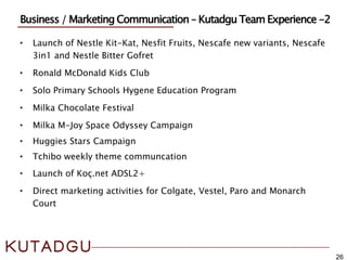 • Launch of Nestle Kit-Kat, Nesfit Fruits, Nescafe new variants, Nescafe
3in1 and Nestle Bitter Gofret
• Ronald McDonald Kids Club
• Solo Primary Schools Hygene Education Program
• Milka Chocolate Festival
• Milka M-Joy Space Odyssey Campaign
• Huggies Stars Campaign
• Tchibo weekly theme communcation
• Launch of Koç.net ADSL2+
• Direct marketing activities for Colgate, Vestel, Paro and Monarch
Court
26
Business / Marketing Communication – Kutadgu Team Experience -2
 