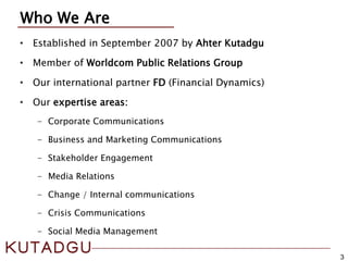 3
Who We Are
• Established in September 2007 by Ahter Kutadgu
• Member of Worldcom Public Relations Group
• Our international partner FD (Financial Dynamics)
• Our expertise areas:
- Corporate Communications
- Business and Marketing Communications
- Stakeholder Engagement
- Media Relations
- Change / Internal communications
- Crisis Communications
- Social Media Management
 