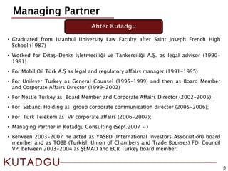 5
• Graduated from Istanbul University Law Faculty after Saint Joseph French High
School (1987)
• Worked for Ditaş-Deniz İşletmeciliği ve Tankerciliği A.Ş. as legal advisor (1990-
1991)
• For Mobil Oil Türk A.Ş as legal and regulatory affairs manager (1991-1995)
• For Unilever Turkey as General Counsel (1995-1999) and then as Board Member
and Corporate Affairs Director (1999-2002)
• For Nestle Turkey as Board Member and Corporate Affairs Director (2002-2005);
• For Sabancı Holding as group corporate communication director (2005-2006);
• For Türk Telekom as VP corporate affairs (2006-2007);
• Managing Partner in Kutadgu Consulting (Sept.2007 - )
• Between 2003-2007 he acted as YASED (International Investors Association) board
member and as TOBB (Turkish Union of Chambers and Trade Bourses) FDI Council
VP; between 2003-2004 as ŞEMAD and ECR Turkey board member.
Managing Partner
Ahter Kutadgu
 
