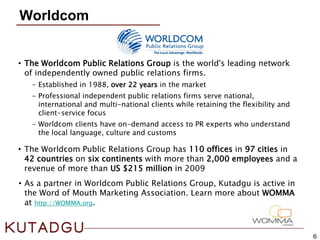 6
Worldcom
• The Worldcom Public Relations Group is the world's leading network
of independently owned public relations firms.
– Established in 1988, over 22 years in the market
– Professional independent public relations firms serve national,
international and multi-national clients while retaining the flexibility and
client-service focus
– Worldcom clients have on-demand access to PR experts who understand
the local language, culture and customs
• The Worldcom Public Relations Group has 110 offices in 97 cities in
42 countries on six continents with more than 2,000 employees and a
revenue of more than US $215 million in 2009
• As a partner in Worldcom Public Relations Group, Kutadgu is active in
the Word of Mouth Marketing Association. Learn more about WOMMA
at http://WOMMA.org.
 