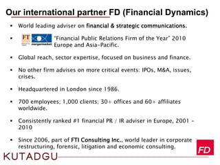  World leading adviser on financial & strategic communications.
 “Financial Public Relations Firm of the Year” 2010
Europe and Asia-Pacific.
 Global reach, sector expertise, focused on business and finance.
 No other firm advises on more critical events: IPOs, M&A, issues,
crises.
 Headquartered in London since 1986.
 700 employees; 1,000 clients; 30+ offices and 60+ affiliates
worldwide.
 Consistently ranked #1 financial PR / IR adviser in Europe, 2001 -
2010
 Since 2006, part of FTI Consulting Inc., world leader in corporate
restructuring, forensic, litigation and economic consulting.
Our international partner FD (Financial Dynamics)
 