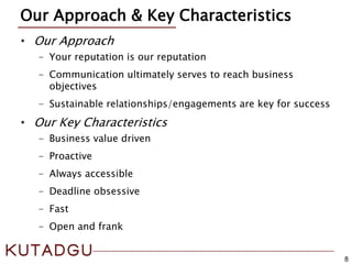 8
Our Approach & Key Characteristics
• Our Approach
- Your reputation is our reputation
- Communication ultimately serves to reach business
objectives
- Sustainable relationships/engagements are key for success
• Our Key Characteristics
- Business value driven
- Proactive
- Always accessible
- Deadline obsessive
- Fast
- Open and frank
 