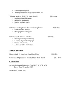 • Sanitizing tanning beds.
• Washing and putting away towels, cloths, etc.
Volunteer work for the SPCA, Hants Branch. 2014-Now
• Setting up fundraiser areas.
• Selling for fundraisers.
• Making products to sell.
Volunteer Coaching for the Windsor Bowling Center 2013-2014
• Fun Committee Planner.
• Managing financial aspects.
Volunteer work at Hound Tales Inn 2015-2015
• Properly cleaning up after dogs.
• Knowing dogs’ body language.
• Interact with owners.
• Able to react fast in situations.
Awards Received
Honors Grade 12 from Avon View High School 2013-2014
Certificate of Appreciation from the SPCA Hants Branch 2013-2014
Certification
St. John Ambulance Emergency First Aid CPR “A” & AED
Expiry Date: November 2015
WHMIS of October 2013
 
