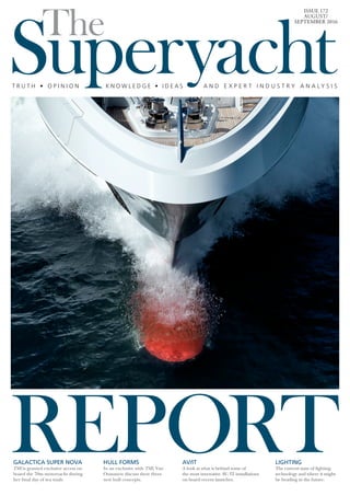 REPORT
SuperyachtThe
T R U T H • O P I N I O N K N O W L E D G E • I D E A S A N D E X P E R T I N D U S T R Y A N A L Y S I S
ISSUE 172
AUGUST/
SEPTEMBER 2016
GALACTICA SUPER NOVA
TSR is granted exclusive access on
board the 70m motoryacht during
her final day of sea trials.
LIGHTING
The current state of lighting
technology and where it might
be heading in the future.
HULL FORMS
In an exclusive with TSR, Van
Oossanen discuss their three
new hull concepts.
AV/IT
A look at what is behind some of
the most innovative AV/IT installations
on board recent launches.
 