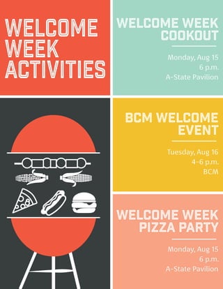 Welcome
Week
Activities
Welcome Week
Cookout
Monday, Aug 15
6 p.m.
A-State Pavilion
BCM Welcome
Event
Tuesday, Aug 16
4-6 p.m.
BCM
Welcome Week
Pizza Party
Monday, Aug 15
6 p.m.
A-State Pavilion
