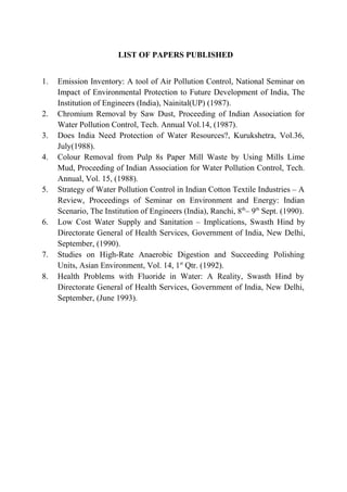 LIST OF PAPERS PUBLISHED
1. Emission Inventory: A tool of Air Pollution Control, National Seminar on
Impact of Environmental Protection to Future Development of India, The
Institution of Engineers (India), Nainital(UP) (1987).
2. Chromium Removal by Saw Dust, Proceeding of Indian Association for
Water Pollution Control, Tech. Annual Vol.14, (1987).
3. Does India Need Protection of Water Resources?, Kurukshetra, Vol.36,
July(1988).
4. Colour Removal from Pulp 8s Paper Mill Waste by Using Mills Lime
Mud, Proceeding of Indian Association for Water Pollution Control, Tech.
Annual, Vol. 15, (1988).
5. Strategy of Water Pollution Control in Indian Cotton Textile Industries – A
Review, Proceedings of Seminar on Environment and Energy: Indian
Scenario, The Institution of Engineers (India), Ranchi, 8th
– 9th
Sept. (1990).
6. Low Cost Water Supply and Sanitation – Implications, Swasth Hind by
Directorate General of Health Services, Government of India, New Delhi,
September, (1990).
7. Studies on High-Rate Anaerobic Digestion and Succeeding Polishing
Units, Asian Environment, Vol. 14, 1st
Qtr. (1992).
8. Health Problems with Fluoride in Water: A Reality, Swasth Hind by
Directorate General of Health Services, Government of India, New Delhi,
September, (June 1993).
 