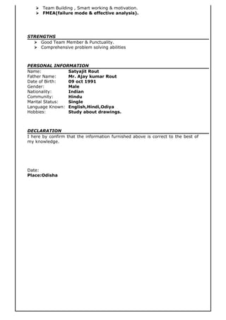  Team Building , Smart working & motivation.
 FMEA(failure mode & effective analysis).
STRENGTHS
 Good Team Member & Punctuality.
 Comprehensive problem solving abilities
PERSONAL INFORMATION
Name: Satyajit Rout
Father Name: Mr. Ajay kumar Rout
Date of Birth: 09 oct 1991
Gender: Male
Nationality: Indian
Community: Hindu
Marital Status: Single
Language Known: English,Hindi,Odiya
Hobbies: Study about drawings.
DECLARATION
I here by confirm that the information furnished above is correct to the best of
my knowledge.
Date:
Place:Odisha
 