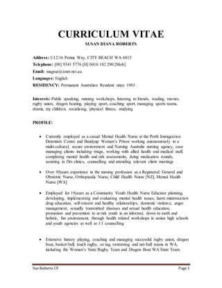 Sue Roberts CV Page 1
CURRICULUM VITAE
SUSAN DIANA ROBERTS
Address: U12/16 Perina Way, CITY BEACH WA 6015
Telephone: [08] 9341 5776 [H] 0416 182 290 [Mob]
Email: magsue@iinet.net.au
Languages: English
RESIDENCY: Permanent Australian Resident since 1985
Interests: Public speaking, running workshops, listening to friends, reading, movies,
rugby union, dragon boating, playing sport, coaching sport, managing sports teams,
drama, my children, socialising, physical fitness, studying
PROFILE:
 Currently employed as a casual Mental Health Nurse at the Perth Immigration
Detention Centre and Bandyup Women’s Prison working autonomously in a
multi-cultural, secure environment and Nursing Australia nursing agency, case
managing clients including triage, working with allied health and medical staff,
completing mental health and risk assessments, doing medication rounds,
assisting in Drs clinics, counselling and attending relevant client meetings
 Over 30years experience in the nursing profession as a Registered General and
Obstetric Nurse, Orthopaedic Nurse, Child Health Nurse [NZ], Mental Health
Nurse [WA]
 Employed for 19years as a Community Youth Health Nurse Educator planning,
developing, implementing and evaluating mental health issues, harm minimisation
drug education, self-esteem and healthy relationships, domestic violence, anger
management, sexually transmitted diseases and sexual health education,
promotion and prevention to at risk youth in an informal, down to earth and
holistic, fun environment, through health related workshops in senior high schools
and youth agencies as well as 1:1 counselling
 Extensive history playing, coaching and managing successful rugby union, dragon
boat, basket-ball, touch rugby, oz tag, swimming and net-ball teams in WA,
including the Women’s State Rugby Team and Dragon Boat WA State Team.
 