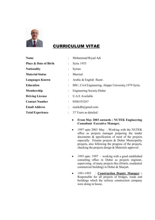 CURRICULUM VITAE
Name : Mohammad Riyad Adi
Place & Date of Birth : Syria 1955
Nationality : Syrian
Material Status : Married
Languages Known : Arabic & English fluent .
Education : BSC, Civil Engineering, Aleppo University,1979 Syria.
Membership : Engineering Society-Dubai
Driving License : U.A.E Available
Contact Number : 0506355267
Email Address : nutekdb@gmail.com
Total Experience : 37 Years as detailed :
• From May 2003 onwards : NUTEK Engineering
Consultant Executive Manager.
• 1997 upto 2003 May : Working with the NUTEK
office as projects manager preparing the tender
documents & specification of most of the projects
especially Etisalat projects & Dubai Municipality
projects, also following the progress of the projects,
checking the projects design & Materials approval .
• 1993 upto 1997 : working with a good established
consulting office in Dubai as projects engineer,
supervising of many projects like (Hotels, residential
commercial building) in Dubai & Sharjah.
• 1991-1993 : Construction Deputy Manager :
Responsible for all projects of bridges, roads and
buildings which the railway construction company
were doing in house.
 