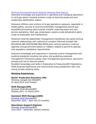 Working Summary(Sivoman Solomon Ringang Anak Nayup)
Extensive knowledge and experience in operating and managing operations
in oil & gas plants including onshore crude oil terminal,sweet and sour
condensate stabilization system.
Extensive offshore and onshore oil & gas operations exposure, especially in
health,safety, security & environment(HSSE) management,natural gas
liquid(NGL)processing plant,custody transfer metering,sweet and sour
service operations, flash gas compression system,crude dehydration plant,
crude oil production and maintenance.
Extensive external stakeholder management,maintained very good working
external relationships with national oil company Petronas Carigali Sdn
Bhd,MLNG,ABF,SESCO/SEB,PBG,SMDS,joint-venture partners, external
agencies and government bodies on matters related to permit to operate
and regulatory compliance requirements.
Extensive knowledge and experience in business control management and
auditing standards including risk policy and guidelines,corporate
management framework,supply chain management,governance, assurance
process and risk & internal control.
Excellent knowledge and skills in Exploration & Production(EP) Operations,
HSSE,Engineering(Process and Instruments) area,complement with very
strong trouble shooting skills.
Working Experiences.
Senior Production Executive (PS)
Petronas Carigali Sdn Bhd(BIF)
01 April,2015 until Present
Shift Manager(SM)
Sarawak Shell Berhad(BIF)
October,2011-31 March,2015
Assistant Shift Manager(ASM)
Sarawak Shell Berhad(BIF)
December 2010 – April 2011(5 months)
Operations Support Engineer
Sarawak Shell Berhad(BIF)
June 2010 – December 2010(6 months)
 