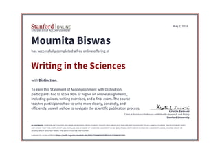 STATEMENT OF ACCOMPLISHMENT
Stanford University
Clinical Assistant Professor with Health Research and Policy
Kristin Sainani
May 2, 2016
Moumita Biswas
has successfully completed a free online offering of
Writing in the Sciences
with Distinction.
To earn this Statement of Accomplishment with Distinction,
participants had to score 90% or higher on online assignments,
including quizzes, writing exercises, and a final exam. The course
teaches participants how to write more clearly, concisely, and
efficiently, as well as how to navigate the scientific publication process.
PLEASE NOTE: SOME ONLINE COURSES MAY DRAW ON MATERIAL FROM COURSES TAUGHT ON-CAMPUS BUT THEY ARE NOT EQUIVALENT TO ON-CAMPUS COURSES. THIS STATEMENT DOES
NOT AFFIRM THAT THIS PARTICIPANT WAS ENROLLED AS A STUDENT AT STANFORD UNIVERSITY IN ANY WAY. IT DOES NOT CONFER A STANFORD UNIVERSITY GRADE, COURSE CREDIT OR
DEGREE, AND IT DOES NOT VERIFY THE IDENTITY OF THE PARTICIPANT.
Authenticity can be verified at https://verify.lagunita.stanford.edu/SOA/c735d48382d74f31b2c2739567d71392
 