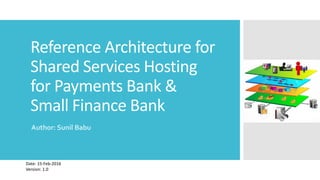 Reference Architecture for
Shared Services Hosting
for Payments Bank &
Small Finance Bank
Author: Sunil Babu
Date: 15-Feb-2016
Version: 1.0
 