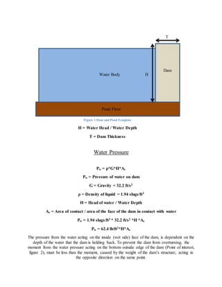 Water Pressure
Pw = ρ*G*H*Ac
Pw = Pressure of water on dam
G = Gravity = 32.2 ft/s2
ρ = Density of liquid = 1.94 slugs/ft3
H = Head of water / Water Depth
Ac = Area of contact / area of the face of the dam in contact with water
Pw = 1.94 slugs/ft3 * 32.2 ft/s2 *H *Ac
Pw = 62.4 lb/ft2*H*Ac
The pressure from the water acting on the inside (wet side) face of the dam, is dependent on the
depth of the water that the dam is holding back. To prevent the dam from overturning, the
moment from the water pressure acting on the bottom outside edge of the dam (Point of interest,
figure 2), must be less than the moment, caused by the weight of the dam’s structure; acting in
the opposite direction on the same point.
Water Body
Dam
Pond Floor
T
H
Figure 1 Dam and Pond Template
H = Water Head / Water Depth
T = Dam Thickness
 