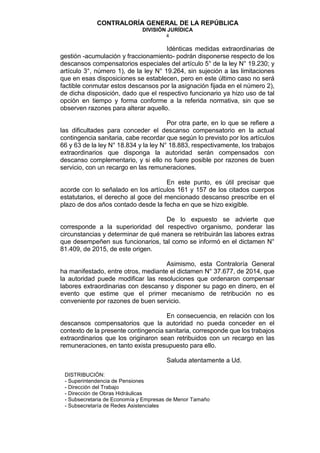 CONTRALORÍA GENERAL DE LA REPÚBLICA
DIVISIÓN JURÍDICA
4
Idénticas medidas extraordinarias de
gestión -acumulación y fraccionamiento- podrán disponerse respecto de los
descansos compensatorios especiales del artículo 5° de la ley N° 19.230; y
artículo 3°, número 1), de la ley N° 19.264, sin sujeción a las limitaciones
que en esas disposiciones se establecen, pero en este último caso no será
factible conmutar estos descansos por la asignación fijada en el número 2),
de dicha disposición, dado que el respectivo funcionario ya hizo uso de tal
opción en tiempo y forma conforme a la referida normativa, sin que se
observen razones para alterar aquello.
Por otra parte, en lo que se refiere a
las dificultades para conceder el descanso compensatorio en la actual
contingencia sanitaria, cabe recordar que según lo previsto por los artículos
66 y 63 de la ley N° 18.834 y la ley N° 18.883, respectivamente, los trabajos
extraordinarios que disponga la autoridad serán compensados con
descanso complementario, y si ello no fuere posible por razones de buen
servicio, con un recargo en las remuneraciones.
En este punto, es útil precisar que
acorde con lo señalado en los artículos 161 y 157 de los citados cuerpos
estatutarios, el derecho al goce del mencionado descanso prescribe en el
plazo de dos años contado desde la fecha en que se hizo exigible.
De lo expuesto se advierte que
corresponde a la superioridad del respectivo organismo, ponderar las
circunstancias y determinar de qué manera se retribuirán las labores extras
que desempeñen sus funcionarios, tal como se informó en el dictamen N°
81.409, de 2015, de este origen.
Asimismo, esta Contraloría General
ha manifestado, entre otros, mediante el dictamen N° 37.677, de 2014, que
la autoridad puede modificar las resoluciones que ordenaron compensar
labores extraordinarias con descanso y disponer su pago en dinero, en el
evento que estime que el primer mecanismo de retribución no es
conveniente por razones de buen servicio.
En consecuencia, en relación con los
descansos compensatorios que la autoridad no pueda conceder en el
contexto de la presente contingencia sanitaria, corresponde que los trabajos
extraordinarios que los originaron sean retribuidos con un recargo en las
remuneraciones, en tanto exista presupuesto para ello.
Saluda atentamente a Ud.
DISTRIBUCIÓN:
- Superintendencia de Pensiones
- Dirección del Trabajo
- Dirección de Obras Hidráulicas
- Subsecretaria de Economía y Empresas de Menor Tamaño
- Subsecretaría de Redes Asistenciales
 