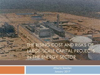 THE RISING COST AND RISKS OF
LARGE-SCALE CAPITAL PROJECTS
IN THE ENERGY SECTOR
Alberto Sanchez
January 2017
 