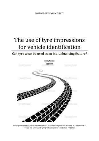 NOTTINGHAM TRENT UNIVERSITY
The use of tyre impressions
for vehicle identification
Can tyre wear be used as an individualising feature?
Emily Norton
N0394606
Fingerprints and footprints are used in court as evidence against the accused. In cases where a
vehicle has been used, tyre prints can also be substantial evidence.
 