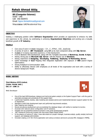 Curriculum Vitae Rehab Ahmad Attiq Page 1 of 2
Rehab Ahmad Attiq
BS (Computer Science)
Dubai - UAE
Cell: 056 5929472
Email: Signor.RehabAhmad@gmail.com
Visa status: UAE Residential Visa
OBJECTIVE
Seeking a challenging position within Software Organization which provides an opportunity to enhance my skills
and experience to the utmost, by contributing in achieving Organizational Objectives and working out a mutually
beneficial growth of IT Industry.
PROFILE
 Core area of work in multiple languages – C# , C , HTML5 , CSS , JavaScript.
 A variety of work in .NET Framework using C# as its main component along with SQL Server.
 2 years of increasing responsible experience, in Web Development.
 Front & Backend Web development along with the Template association of Bootstrap, Joomla & Ajax.
 Having strong grip on Microsoft SQL Server with the Passive use of Database.
 Having experience of Designing, Developing, Publishing, Deploying & Maintaining Server.
 Useful knowledge of G.I.S Mapping Web Integrated Application with exposure of SEO (search Engine
Optimization)
 Strong Analytical & Communication skills.
 Ability to effectively interact with employees at all levels of the organization and work with a variety of
diverse background People.
WORK HISTORY
Third Window (PVT) Limited.
(Tablet. Mobile. Web )
DEC 14 - JUNE 15
Web Developer
 One of the lead WEB developer, designer and technical system analyst on the System Support Team with the goal to
automate processes and procedures of the support team
 I performed feasibility studies, data modeling and analysis service and implemented decision support system for the
IT department.
 Managed a small Web development team and performed requirements analysis.
 Data mapping and merging.
 Stored procedures development and accomplished the database design with ability to maintain & monitor.
 Involved with network server configuration and IT solutions.
 Initiated and accomplished several ecommerce web portal development projects
 .NET framework Struts and scoped with Document Object Model (DOM).
 In the absence of various IT roles, I have also acted as a project manager, business analyst, quality analyst, technical
support, and database administrator.
 Included creating a C# Win Forms application and various windows services to process XML messages in MSMQ.
 