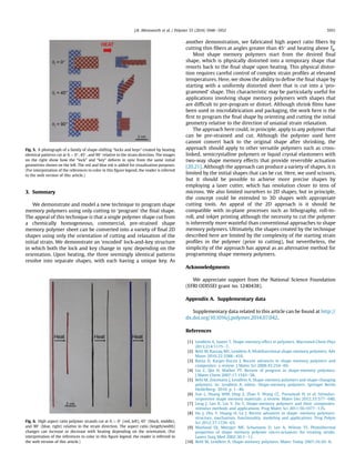 3. Summary
We demonstrate and model a new technique to program shape
memory polymers using only cutting to ‘program’ the ﬁnal shape.
The appeal of this technique is that a single polymer shape cut from
a chemically homogeneous, commercial, pre-strained shape
memory polymer sheet can be converted into a variety of ﬁnal 2D
shapes using only the orientation of cutting and relaxation of the
initial strain. We demonstrate an ‘encoded’ lock-and-key structure
in which both the lock and key change in sync depending on the
orientation. Upon heating, the three seemingly identical patterns
resolve into separate shapes, with each having a unique key. As
another demonstration, we fabricated high aspect ratio ﬁbers by
cutting thin ﬁbers at angles greater than 45 and heating above Tg.
Most shape memory polymers start from the desired ﬁnal
shape, which is physically distorted into a temporary shape that
resorts back to the ﬁnal shape upon heating. This physical distor-
tion requires careful control of complex strain proﬁles at elevated
temperatures. Here, we show the ability to deﬁne the ﬁnal shape by
starting with a uniformly distorted sheet that is cut into a ‘pro-
grammed’ shape. This characteristic may be particularly useful for
applications involving shape memory polymers with shapes that
are difﬁcult to pre-program or distort. Although shrink ﬁlms have
been used in microfabrication and packaging, the work here is the
ﬁrst to program the ﬁnal shape by orienting and cutting the initial
geometry relative to the direction of uniaxial strain relaxation.
The approach here could, in principle, apply to any polymer that
can be pre-strained and cut. Although the polymer used here
cannot convert back to the original shape after shrinking, the
approach should apply to other versatile polymers such as cross-
linked, semicrystalline polymers or liquid crystal elastomers with
two-way shape memory effects that provide reversible actuation
[20,21]. Although the approach can produce a variety of shapes, it is
limited by the initial shapes that can be cut. Here, we used scissors,
but it should be possible to achieve more precise shapes by
employing a laser cutter, which has resolution closer to tens of
microns. We also limited ourselves to 2D shapes, but in principle,
the concept could be extended to 3D shapes with appropriate
cutting tools. An appeal of the 2D approach is it should be
compatible with in-plane processes such as lithography, roll-to-
roll, and inkjet printing although the necessity to cut the polymer
is inherently more wasteful than conventional approaches to shape
memory polymers. Ultimately, the shapes created by the technique
described here are limited by the complexity of the starting strain
proﬁles in the polymer (prior to cutting), but nevertheless, the
simplicity of the approach has appeal as an alternative method for
programming shape memory polymers.
Acknowledgments
We appreciate support from the National Science Foundation
(EFRI ODISSEI grant no. 1240438).
Appendix A. Supplementary data
Supplementary data related to this article can be found at http://
dx.doi.org/10.1016/j.polymer.2014.07.042.
References
[1] Lendlein A, Sauter T. Shape-memory effect in polymers. Macromol Chem Phys
2013;214:1175e7.
[2] Behl M, Razzaq MY, Lendlein A. Multifunctional shape-memory polymers. Adv
Mater 2010;22:3388e410.
[3] Ratna D, Karger-Kocsis J. Recent advances in shape memory polymers and
composites: a review. J Mater Sci 2008;43:254e69.
[4] Liu C, Qin H, Mather PT. Review of progress in shape-memory polymers.
J Mater Chem 2007;17:1543e58.
[5] Behl M, Zotzmann J, Lendlein A. Shape-memory polymers and shape-changing
polymers. In: Lendlein A, editor. Shape-memory polymers. Springer Berlin
Heidelberg; 2010. p. 1e40.
[6] Sun L, Huang WM, Ding Z, Zhao Y, Wang CC, Purnawali H, et al. Stimulus-
responsive shape memory materials: a review. Mater Des 2012;33:577e640.
[7] Leng J, Lan X, Liu Y, Du S. Shape-memory polymers and their composites:
stimulus methods and applications. Prog Mater Sci 2011;56:1077e135.
[8] Hu J, Zhu Y, Huang H, Lu J. Recent advances in shapeememory polymers:
structure, mechanism, functionality, modeling and applications. Prog Polym
Sci 2012;37:1720e63.
[9] Maitland DJ, Metzger MF, Schumann D, Lee A, Wilson TS. Photothermal
properties of shape memory polymer micro-actuators for treating stroke.
Lasers Surg Med 2002;30:1e11.
[10] Behl M, Lendlein A. Shape-memory polymers. Mater Today 2007;10:20e8.
Fig. 5. A photograph of a family of shape-shifting “locks and keys” created by heating
identical patterns cut at qI ¼ 0, 45, and 90 relative to the strain direction. The images
on the right show how the “lock” and “key” deform in sync from the same initial
geometries shown on the left. The red and blue ink is added for visualization purposes.
(For interpretation of the references to color in this ﬁgure legend, the reader is referred
to the web version of this article.)
Fig. 6. High aspect ratio polymer strands cut at qI ¼ 0 (red, left), 45 (black, middle),
and 90 (blue, right) relative to the strain direction. The aspect ratio (length/width)
changes can increase or decrease with heating depending on the orientation. (For
interpretation of the references to color in this ﬁgure legend, the reader is referred to
the web version of this article.)
J.R. Allensworth et al. / Polymer 55 (2014) 5948e5952 5951
 