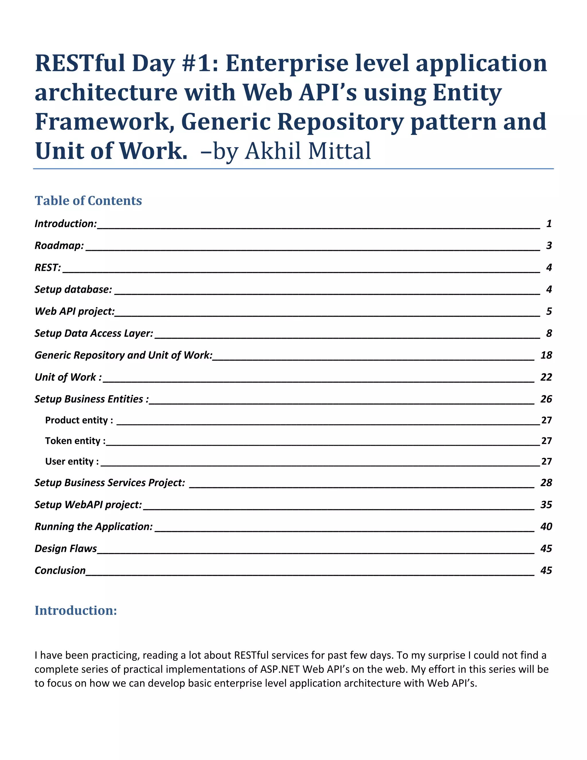 RESTful Day #1: Enterprise level application
architecture with Web API’s using Entity
Framework, Generic Repository pattern and
Unit of Work. –by Akhil Mittal
Table of Contents
Introduction:_____________________________________________________________________________ 1
Roadmap: _______________________________________________________________________________ 3
REST: ___________________________________________________________________________________ 4
Setup database: __________________________________________________________________________ 4
Web API project:__________________________________________________________________________ 5
Setup Data Access Layer: ___________________________________________________________________ 8
Generic Repository and Unit of Work:________________________________________________________ 18
Unit of Work : ___________________________________________________________________________ 22
Setup Business Entities :___________________________________________________________________ 26
Product entity : ________________________________________________________________________________27
Token entity :__________________________________________________________________________________27
User entity : ___________________________________________________________________________________27
Setup Business Services Project: ____________________________________________________________ 28
Setup WebAPI project: ____________________________________________________________________ 35
Running the Application: __________________________________________________________________ 40
Design Flaws____________________________________________________________________________ 45
Conclusion______________________________________________________________________________ 45
Introduction:
I have been practicing, reading a lot about RESTful services for past few days. To my surprise I could not find a
complete series of practical implementations of ASP.NET Web API’s on the web. My effort in this series will be
to focus on how we can develop basic enterprise level application architecture with Web API’s.
 