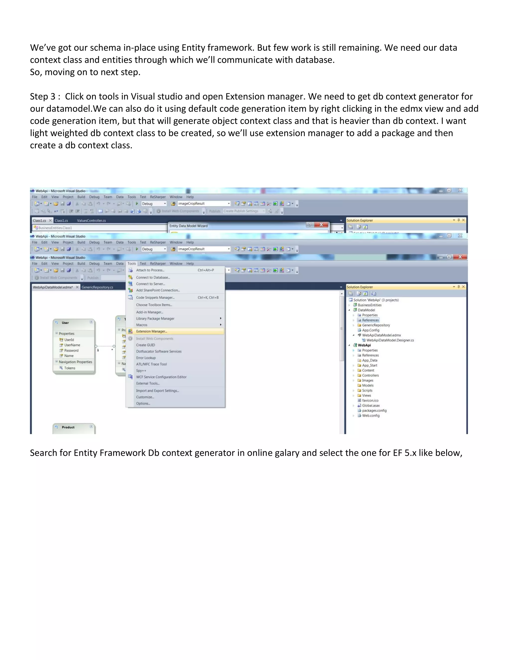 We’ve got our schema in-place using Entity framework. But few work is still remaining. We need our data
context class and entities through which we’ll communicate with database.
So, moving on to next step.
Step 3 : Click on tools in Visual studio and open Extension manager. We need to get db context generator for
our datamodel.We can also do it using default code generation item by right clicking in the edmx view and add
code generation item, but that will generate object context class and that is heavier than db context. I want
light weighted db context class to be created, so we’ll use extension manager to add a package and then
create a db context class.
Search for Entity Framework Db context generator in online galary and select the one for EF 5.x like below,
 