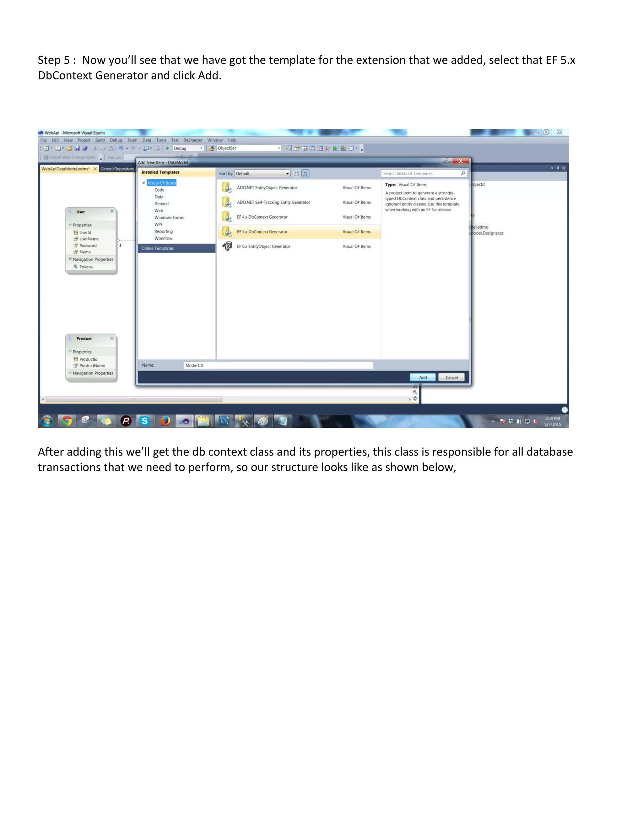 Step 5 : Now you’ll see that we have got the template for the extension that we added, select that EF 5.x
DbContext Generator and click Add.
After adding this we’ll get the db context class and its properties, this class is responsible for all database
transactions that we need to perform, so our structure looks like as shown below,
 