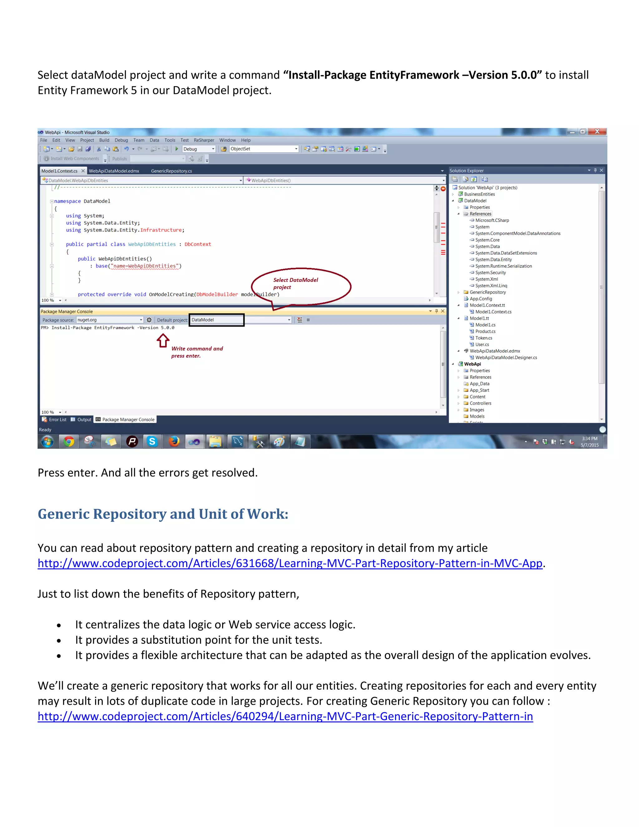 Select dataModel project and write a command “Install-Package EntityFramework –Version 5.0.0” to install
Entity Framework 5 in our DataModel project.
Press enter. And all the errors get resolved.
Generic Repository and Unit of Work:
You can read about repository pattern and creating a repository in detail from my article
http://www.codeproject.com/Articles/631668/Learning-MVC-Part-Repository-Pattern-in-MVC-App.
Just to list down the benefits of Repository pattern,
 It centralizes the data logic or Web service access logic.
 It provides a substitution point for the unit tests.
 It provides a flexible architecture that can be adapted as the overall design of the application evolves.
We’ll create a generic repository that works for all our entities. Creating repositories for each and every entity
may result in lots of duplicate code in large projects. For creating Generic Repository you can follow :
http://www.codeproject.com/Articles/640294/Learning-MVC-Part-Generic-Repository-Pattern-in
 