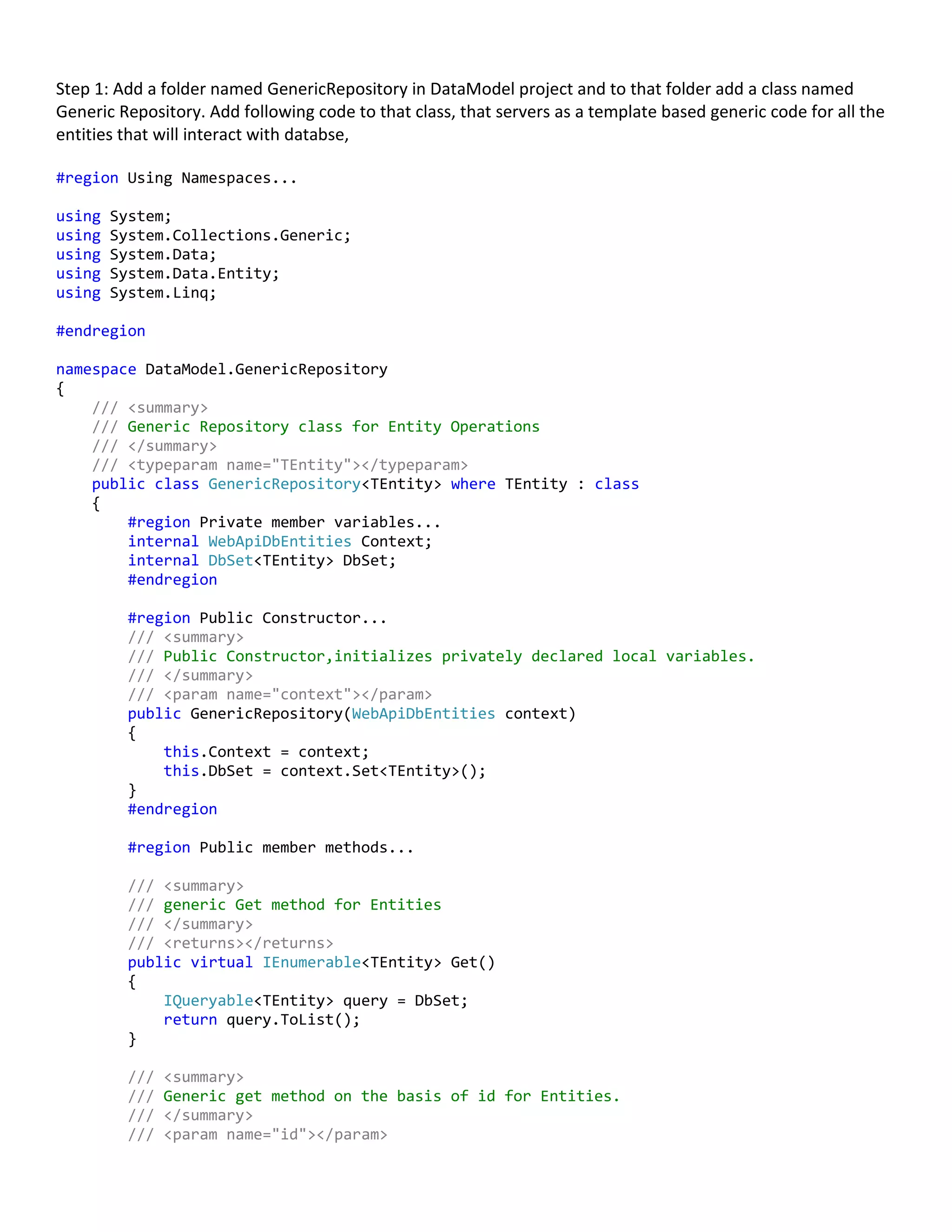 Step 1: Add a folder named GenericRepository in DataModel project and to that folder add a class named
Generic Repository. Add following code to that class, that servers as a template based generic code for all the
entities that will interact with databse,
#region Using Namespaces...
using System;
using System.Collections.Generic;
using System.Data;
using System.Data.Entity;
using System.Linq;
#endregion
namespace DataModel.GenericRepository
{
/// <summary>
/// Generic Repository class for Entity Operations
/// </summary>
/// <typeparam name="TEntity"></typeparam>
public class GenericRepository<TEntity> where TEntity : class
{
#region Private member variables...
internal WebApiDbEntities Context;
internal DbSet<TEntity> DbSet;
#endregion
#region Public Constructor...
/// <summary>
/// Public Constructor,initializes privately declared local variables.
/// </summary>
/// <param name="context"></param>
public GenericRepository(WebApiDbEntities context)
{
this.Context = context;
this.DbSet = context.Set<TEntity>();
}
#endregion
#region Public member methods...
/// <summary>
/// generic Get method for Entities
/// </summary>
/// <returns></returns>
public virtual IEnumerable<TEntity> Get()
{
IQueryable<TEntity> query = DbSet;
return query.ToList();
}
/// <summary>
/// Generic get method on the basis of id for Entities.
/// </summary>
/// <param name="id"></param>
 