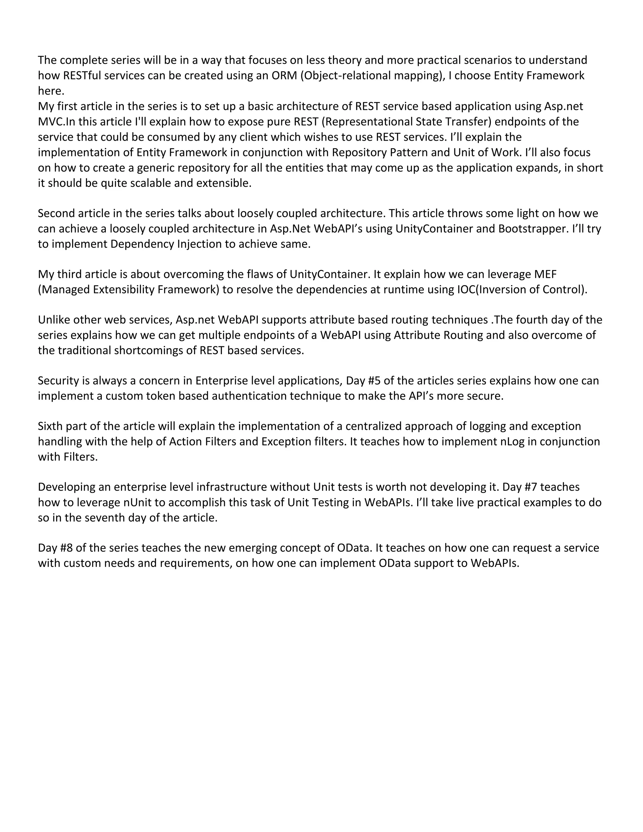 The complete series will be in a way that focuses on less theory and more practical scenarios to understand
how RESTful services can be created using an ORM (Object-relational mapping), I choose Entity Framework
here.
My first article in the series is to set up a basic architecture of REST service based application using Asp.net
MVC.In this article I'll explain how to expose pure REST (Representational State Transfer) endpoints of the
service that could be consumed by any client which wishes to use REST services. I’ll explain the
implementation of Entity Framework in conjunction with Repository Pattern and Unit of Work. I’ll also focus
on how to create a generic repository for all the entities that may come up as the application expands, in short
it should be quite scalable and extensible.
Second article in the series talks about loosely coupled architecture. This article throws some light on how we
can achieve a loosely coupled architecture in Asp.Net WebAPI’s using UnityContainer and Bootstrapper. I’ll try
to implement Dependency Injection to achieve same.
My third article is about overcoming the flaws of UnityContainer. It explain how we can leverage MEF
(Managed Extensibility Framework) to resolve the dependencies at runtime using IOC(Inversion of Control).
Unlike other web services, Asp.net WebAPI supports attribute based routing techniques .The fourth day of the
series explains how we can get multiple endpoints of a WebAPI using Attribute Routing and also overcome of
the traditional shortcomings of REST based services.
Security is always a concern in Enterprise level applications, Day #5 of the articles series explains how one can
implement a custom token based authentication technique to make the API’s more secure.
Sixth part of the article will explain the implementation of a centralized approach of logging and exception
handling with the help of Action Filters and Exception filters. It teaches how to implement nLog in conjunction
with Filters.
Developing an enterprise level infrastructure without Unit tests is worth not developing it. Day #7 teaches
how to leverage nUnit to accomplish this task of Unit Testing in WebAPIs. I’ll take live practical examples to do
so in the seventh day of the article.
Day #8 of the series teaches the new emerging concept of OData. It teaches on how one can request a service
with custom needs and requirements, on how one can implement OData support to WebAPIs.
 