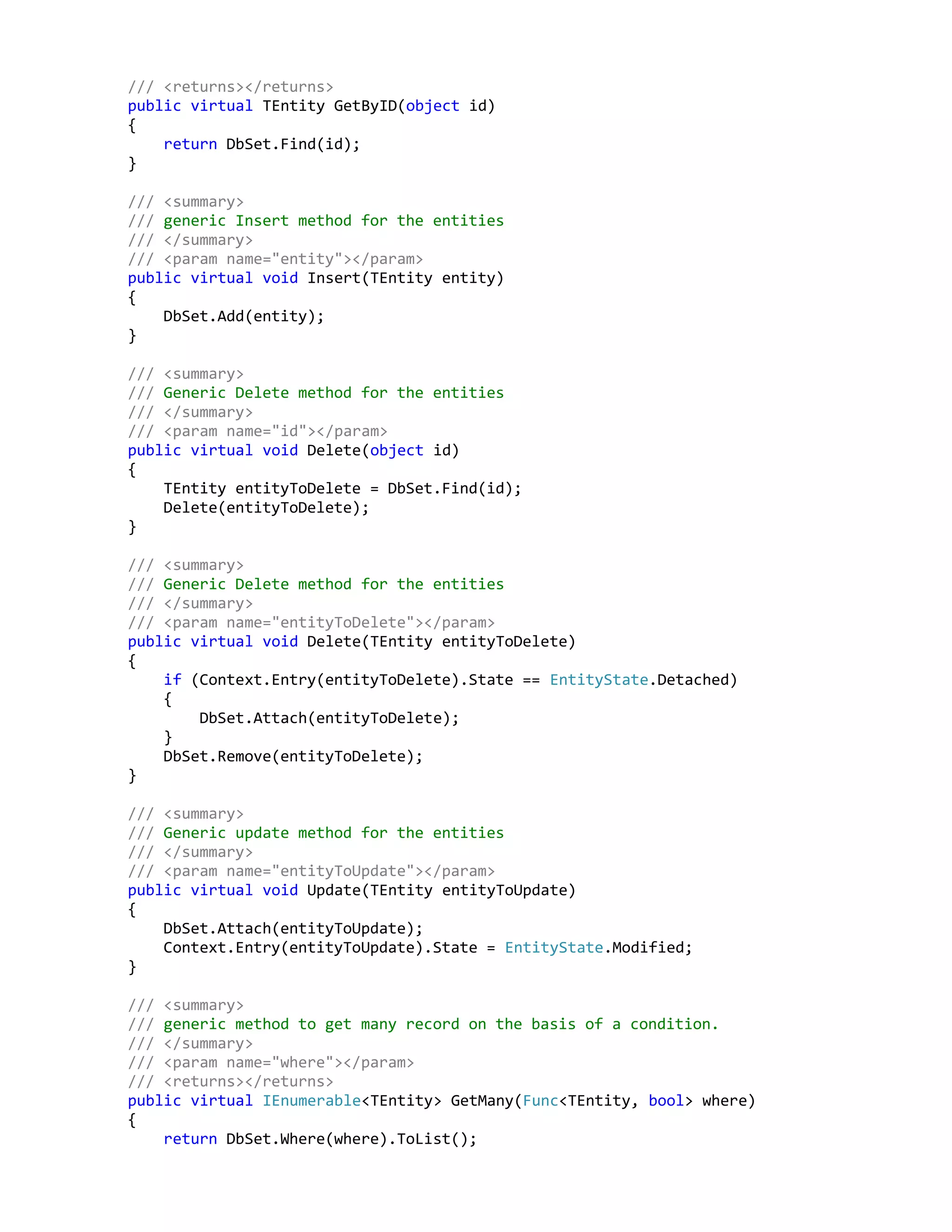 /// <returns></returns>
public virtual TEntity GetByID(object id)
{
return DbSet.Find(id);
}
/// <summary>
/// generic Insert method for the entities
/// </summary>
/// <param name="entity"></param>
public virtual void Insert(TEntity entity)
{
DbSet.Add(entity);
}
/// <summary>
/// Generic Delete method for the entities
/// </summary>
/// <param name="id"></param>
public virtual void Delete(object id)
{
TEntity entityToDelete = DbSet.Find(id);
Delete(entityToDelete);
}
/// <summary>
/// Generic Delete method for the entities
/// </summary>
/// <param name="entityToDelete"></param>
public virtual void Delete(TEntity entityToDelete)
{
if (Context.Entry(entityToDelete).State == EntityState.Detached)
{
DbSet.Attach(entityToDelete);
}
DbSet.Remove(entityToDelete);
}
/// <summary>
/// Generic update method for the entities
/// </summary>
/// <param name="entityToUpdate"></param>
public virtual void Update(TEntity entityToUpdate)
{
DbSet.Attach(entityToUpdate);
Context.Entry(entityToUpdate).State = EntityState.Modified;
}
/// <summary>
/// generic method to get many record on the basis of a condition.
/// </summary>
/// <param name="where"></param>
/// <returns></returns>
public virtual IEnumerable<TEntity> GetMany(Func<TEntity, bool> where)
{
return DbSet.Where(where).ToList();
 