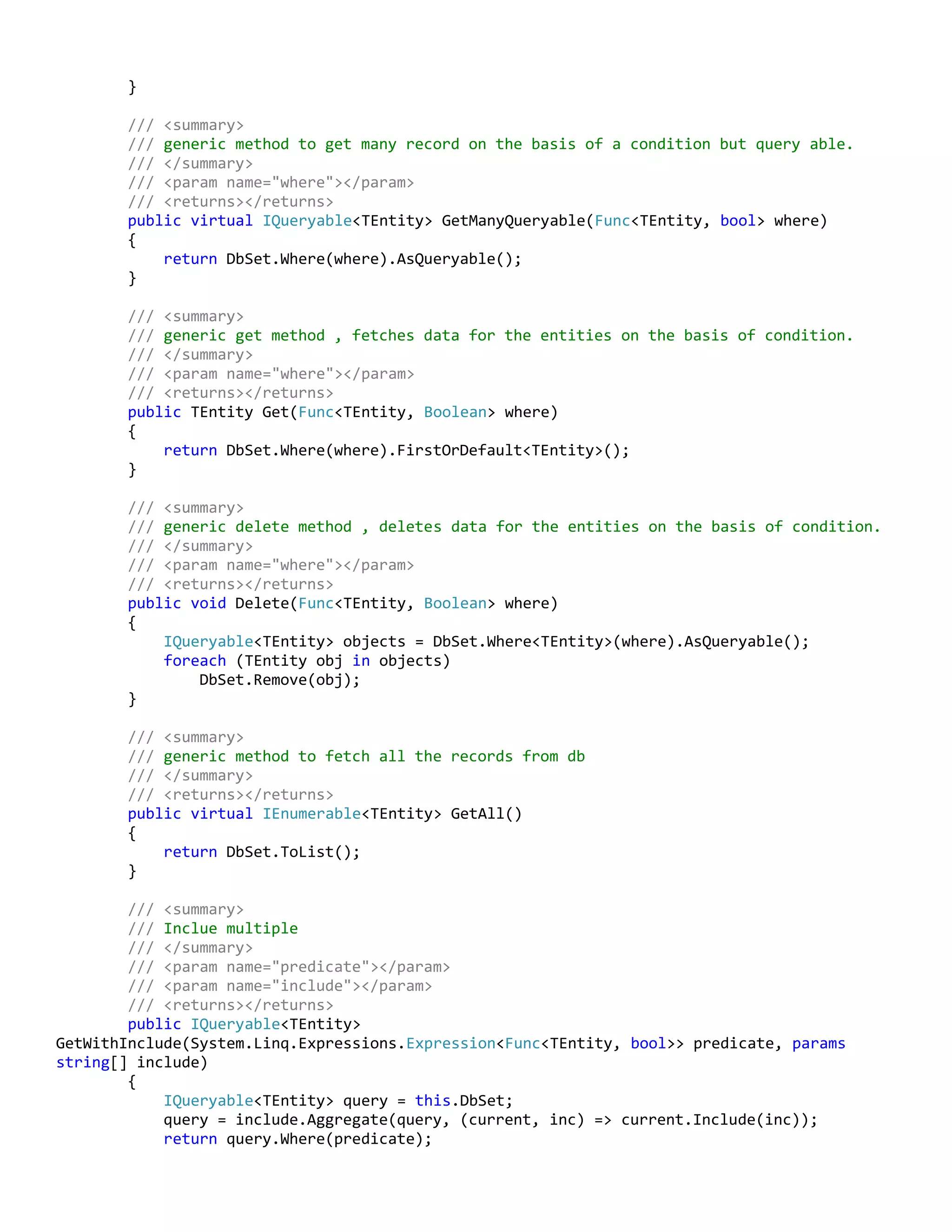 }
/// <summary>
/// generic method to get many record on the basis of a condition but query able.
/// </summary>
/// <param name="where"></param>
/// <returns></returns>
public virtual IQueryable<TEntity> GetManyQueryable(Func<TEntity, bool> where)
{
return DbSet.Where(where).AsQueryable();
}
/// <summary>
/// generic get method , fetches data for the entities on the basis of condition.
/// </summary>
/// <param name="where"></param>
/// <returns></returns>
public TEntity Get(Func<TEntity, Boolean> where)
{
return DbSet.Where(where).FirstOrDefault<TEntity>();
}
/// <summary>
/// generic delete method , deletes data for the entities on the basis of condition.
/// </summary>
/// <param name="where"></param>
/// <returns></returns>
public void Delete(Func<TEntity, Boolean> where)
{
IQueryable<TEntity> objects = DbSet.Where<TEntity>(where).AsQueryable();
foreach (TEntity obj in objects)
DbSet.Remove(obj);
}
/// <summary>
/// generic method to fetch all the records from db
/// </summary>
/// <returns></returns>
public virtual IEnumerable<TEntity> GetAll()
{
return DbSet.ToList();
}
/// <summary>
/// Inclue multiple
/// </summary>
/// <param name="predicate"></param>
/// <param name="include"></param>
/// <returns></returns>
public IQueryable<TEntity>
GetWithInclude(System.Linq.Expressions.Expression<Func<TEntity, bool>> predicate, params
string[] include)
{
IQueryable<TEntity> query = this.DbSet;
query = include.Aggregate(query, (current, inc) => current.Include(inc));
return query.Where(predicate);
 