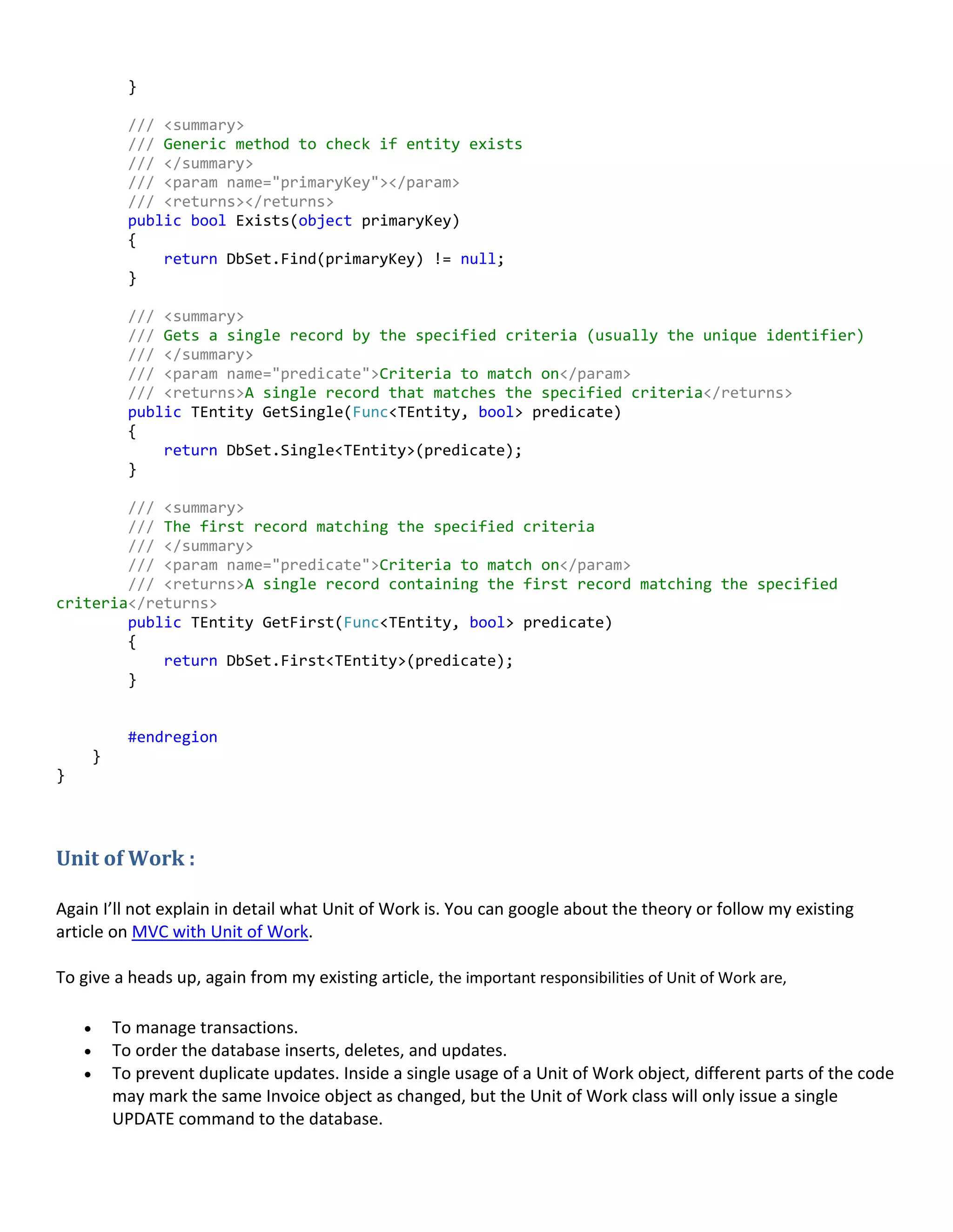}
/// <summary>
/// Generic method to check if entity exists
/// </summary>
/// <param name="primaryKey"></param>
/// <returns></returns>
public bool Exists(object primaryKey)
{
return DbSet.Find(primaryKey) != null;
}
/// <summary>
/// Gets a single record by the specified criteria (usually the unique identifier)
/// </summary>
/// <param name="predicate">Criteria to match on</param>
/// <returns>A single record that matches the specified criteria</returns>
public TEntity GetSingle(Func<TEntity, bool> predicate)
{
return DbSet.Single<TEntity>(predicate);
}
/// <summary>
/// The first record matching the specified criteria
/// </summary>
/// <param name="predicate">Criteria to match on</param>
/// <returns>A single record containing the first record matching the specified
criteria</returns>
public TEntity GetFirst(Func<TEntity, bool> predicate)
{
return DbSet.First<TEntity>(predicate);
}
#endregion
}
}
Unit of Work :
Again I’ll not explain in detail what Unit of Work is. You can google about the theory or follow my existing
article on MVC with Unit of Work.
To give a heads up, again from my existing article, the important responsibilities of Unit of Work are,
 To manage transactions.
 To order the database inserts, deletes, and updates.
 To prevent duplicate updates. Inside a single usage of a Unit of Work object, different parts of the code
may mark the same Invoice object as changed, but the Unit of Work class will only issue a single
UPDATE command to the database.
 