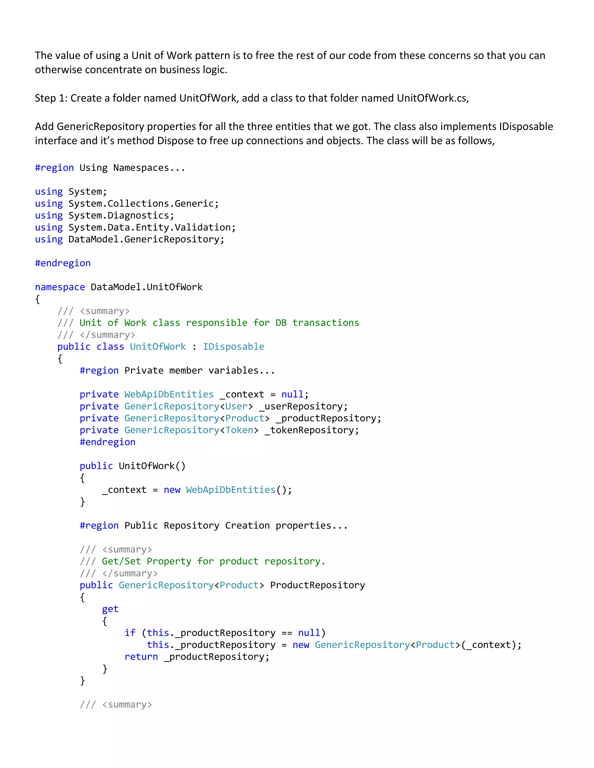 The value of using a Unit of Work pattern is to free the rest of our code from these concerns so that you can
otherwise concentrate on business logic.
Step 1: Create a folder named UnitOfWork, add a class to that folder named UnitOfWork.cs,
Add GenericRepository properties for all the three entities that we got. The class also implements IDisposable
interface and it’s method Dispose to free up connections and objects. The class will be as follows,
#region Using Namespaces...
using System;
using System.Collections.Generic;
using System.Diagnostics;
using System.Data.Entity.Validation;
using DataModel.GenericRepository;
#endregion
namespace DataModel.UnitOfWork
{
/// <summary>
/// Unit of Work class responsible for DB transactions
/// </summary>
public class UnitOfWork : IDisposable
{
#region Private member variables...
private WebApiDbEntities _context = null;
private GenericRepository<User> _userRepository;
private GenericRepository<Product> _productRepository;
private GenericRepository<Token> _tokenRepository;
#endregion
public UnitOfWork()
{
_context = new WebApiDbEntities();
}
#region Public Repository Creation properties...
/// <summary>
/// Get/Set Property for product repository.
/// </summary>
public GenericRepository<Product> ProductRepository
{
get
{
if (this._productRepository == null)
this._productRepository = new GenericRepository<Product>(_context);
return _productRepository;
}
}
/// <summary>
 