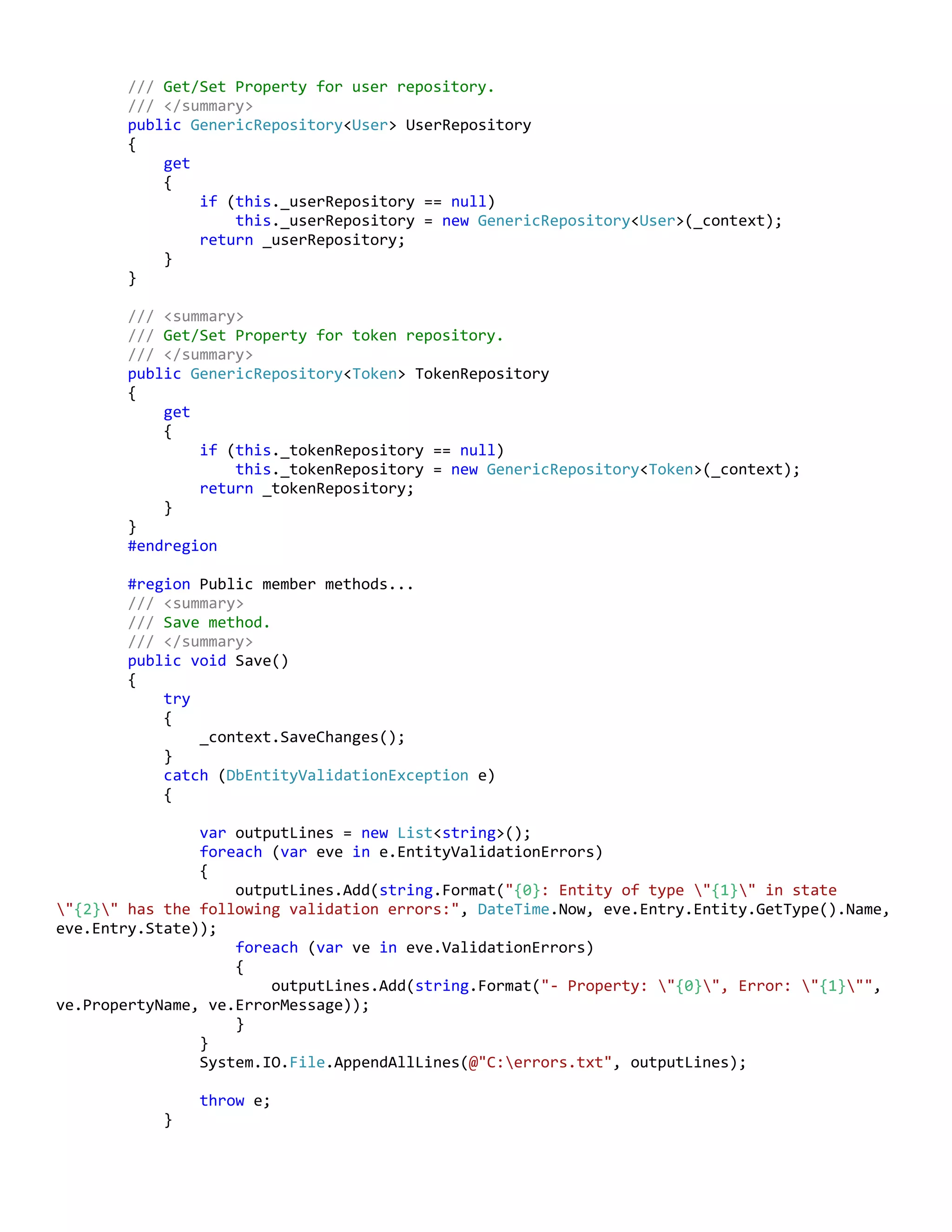 /// Get/Set Property for user repository.
/// </summary>
public GenericRepository<User> UserRepository
{
get
{
if (this._userRepository == null)
this._userRepository = new GenericRepository<User>(_context);
return _userRepository;
}
}
/// <summary>
/// Get/Set Property for token repository.
/// </summary>
public GenericRepository<Token> TokenRepository
{
get
{
if (this._tokenRepository == null)
this._tokenRepository = new GenericRepository<Token>(_context);
return _tokenRepository;
}
}
#endregion
#region Public member methods...
/// <summary>
/// Save method.
/// </summary>
public void Save()
{
try
{
_context.SaveChanges();
}
catch (DbEntityValidationException e)
{
var outputLines = new List<string>();
foreach (var eve in e.EntityValidationErrors)
{
outputLines.Add(string.Format("{0}: Entity of type "{1}" in state
"{2}" has the following validation errors:", DateTime.Now, eve.Entry.Entity.GetType().Name,
eve.Entry.State));
foreach (var ve in eve.ValidationErrors)
{
outputLines.Add(string.Format("- Property: "{0}", Error: "{1}"",
ve.PropertyName, ve.ErrorMessage));
}
}
System.IO.File.AppendAllLines(@"C:errors.txt", outputLines);
throw e;
}
 