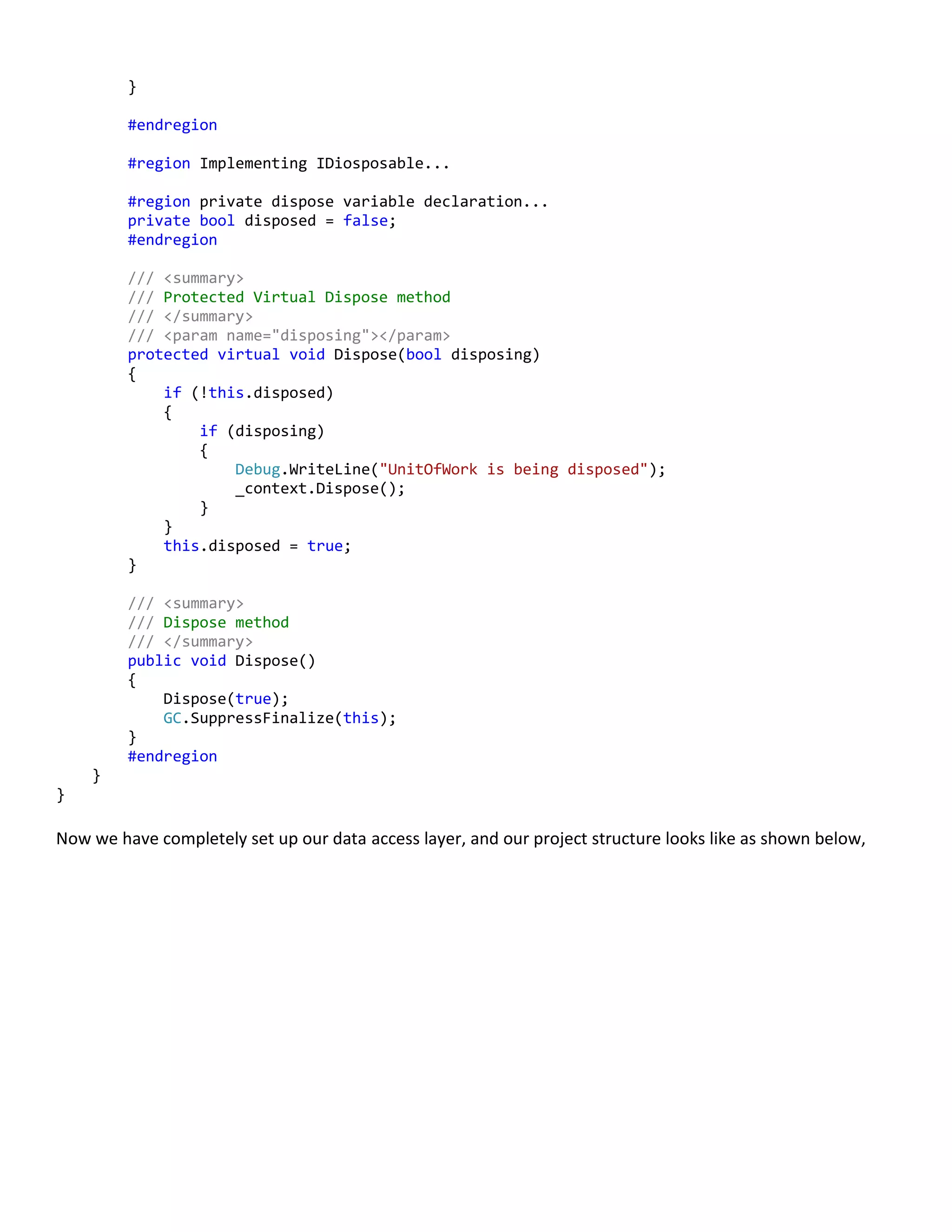 }
#endregion
#region Implementing IDiosposable...
#region private dispose variable declaration...
private bool disposed = false;
#endregion
/// <summary>
/// Protected Virtual Dispose method
/// </summary>
/// <param name="disposing"></param>
protected virtual void Dispose(bool disposing)
{
if (!this.disposed)
{
if (disposing)
{
Debug.WriteLine("UnitOfWork is being disposed");
_context.Dispose();
}
}
this.disposed = true;
}
/// <summary>
/// Dispose method
/// </summary>
public void Dispose()
{
Dispose(true);
GC.SuppressFinalize(this);
}
#endregion
}
}
Now we have completely set up our data access layer, and our project structure looks like as shown below,
 