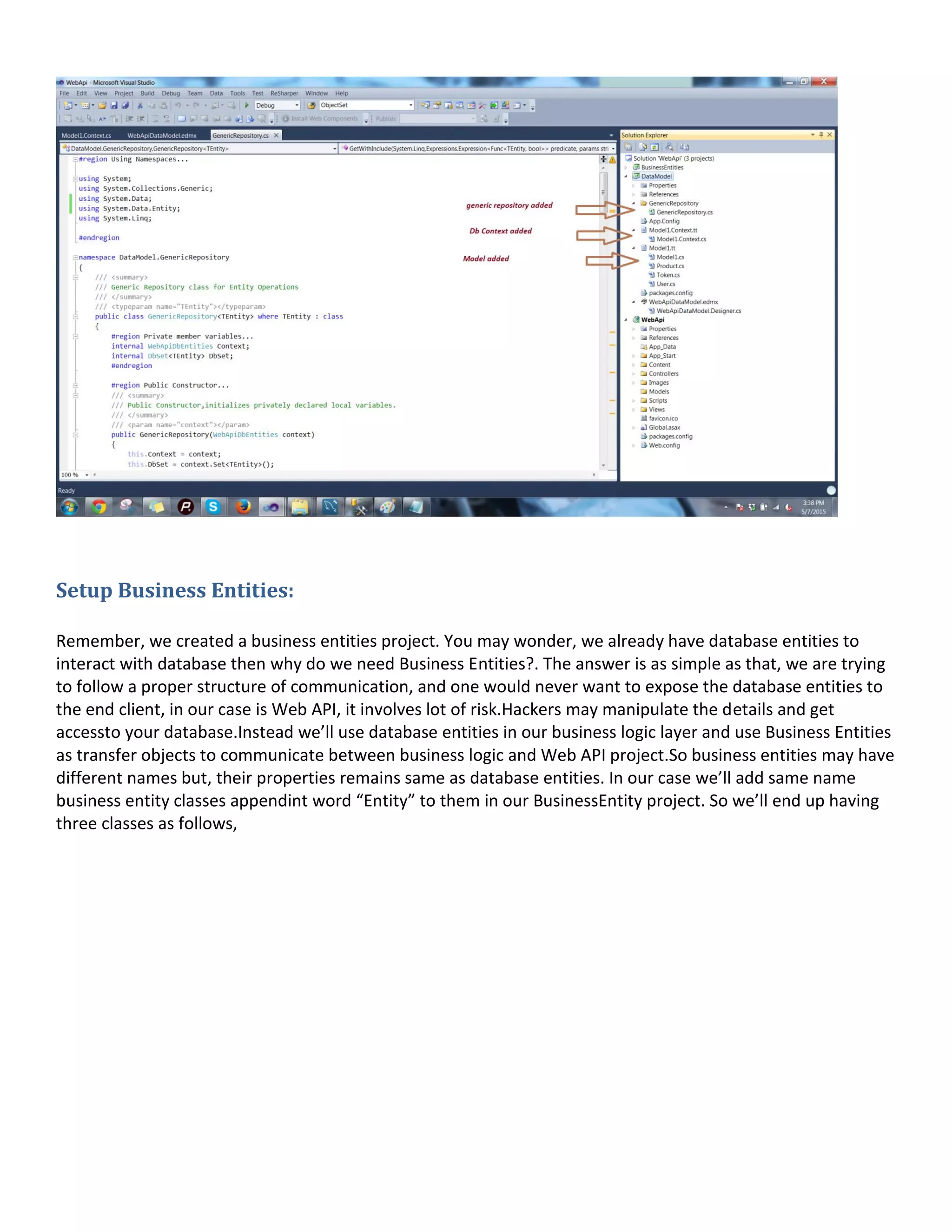 Setup Business Entities:
Remember, we created a business entities project. You may wonder, we already have database entities to
interact with database then why do we need Business Entities?. The answer is as simple as that, we are trying
to follow a proper structure of communication, and one would never want to expose the database entities to
the end client, in our case is Web API, it involves lot of risk.Hackers may manipulate the details and get
accessto your database.Instead we’ll use database entities in our business logic layer and use Business Entities
as transfer objects to communicate between business logic and Web API project.So business entities may have
different names but, their properties remains same as database entities. In our case we’ll add same name
business entity classes appendint word “Entity” to them in our BusinessEntity project. So we’ll end up having
three classes as follows,
 