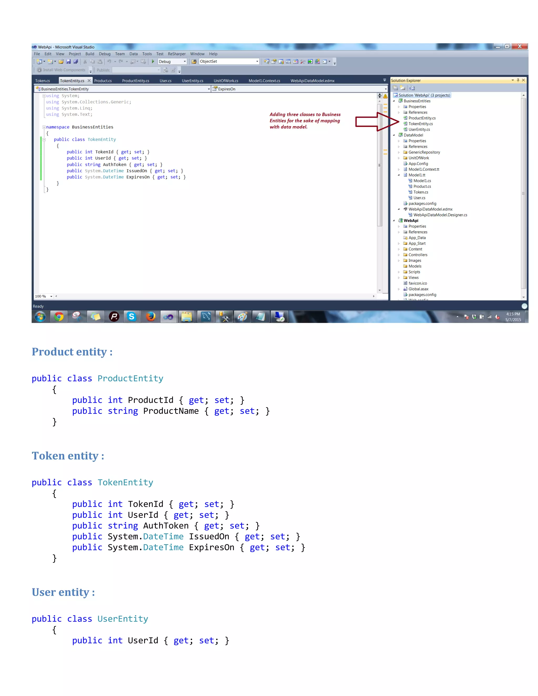 Product entity :
public class ProductEntity
{
public int ProductId { get; set; }
public string ProductName { get; set; }
}
Token entity :
public class TokenEntity
{
public int TokenId { get; set; }
public int UserId { get; set; }
public string AuthToken { get; set; }
public System.DateTime IssuedOn { get; set; }
public System.DateTime ExpiresOn { get; set; }
}
User entity :
public class UserEntity
{
public int UserId { get; set; }
 