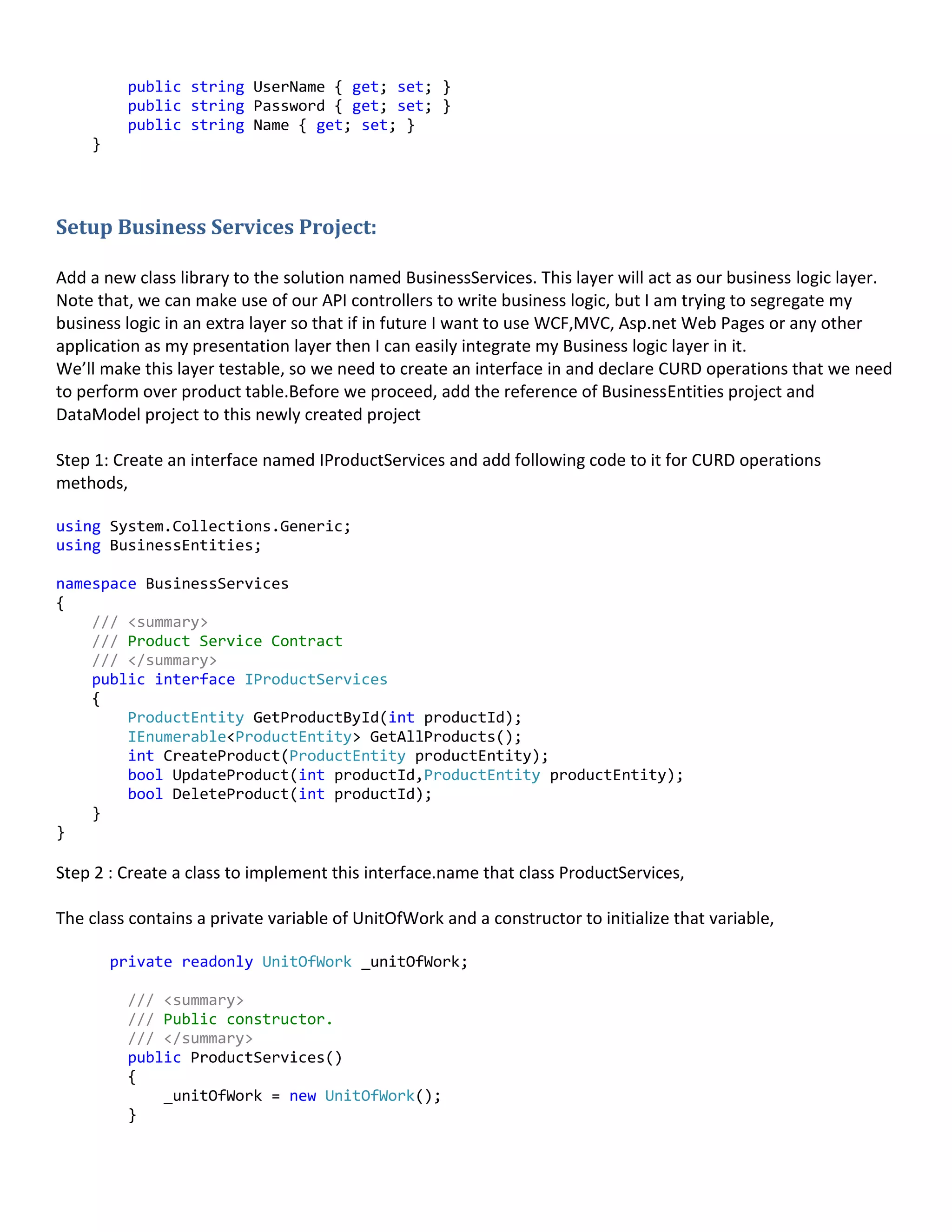 public string UserName { get; set; }
public string Password { get; set; }
public string Name { get; set; }
}
Setup Business Services Project:
Add a new class library to the solution named BusinessServices. This layer will act as our business logic layer.
Note that, we can make use of our API controllers to write business logic, but I am trying to segregate my
business logic in an extra layer so that if in future I want to use WCF,MVC, Asp.net Web Pages or any other
application as my presentation layer then I can easily integrate my Business logic layer in it.
We’ll make this layer testable, so we need to create an interface in and declare CURD operations that we need
to perform over product table.Before we proceed, add the reference of BusinessEntities project and
DataModel project to this newly created project
Step 1: Create an interface named IProductServices and add following code to it for CURD operations
methods,
using System.Collections.Generic;
using BusinessEntities;
namespace BusinessServices
{
/// <summary>
/// Product Service Contract
/// </summary>
public interface IProductServices
{
ProductEntity GetProductById(int productId);
IEnumerable<ProductEntity> GetAllProducts();
int CreateProduct(ProductEntity productEntity);
bool UpdateProduct(int productId,ProductEntity productEntity);
bool DeleteProduct(int productId);
}
}
Step 2 : Create a class to implement this interface.name that class ProductServices,
The class contains a private variable of UnitOfWork and a constructor to initialize that variable,
private readonly UnitOfWork _unitOfWork;
/// <summary>
/// Public constructor.
/// </summary>
public ProductServices()
{
_unitOfWork = new UnitOfWork();
}
 
