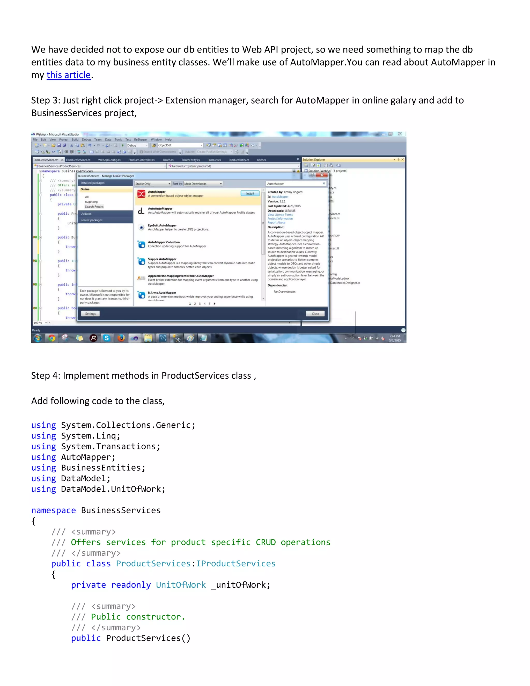 We have decided not to expose our db entities to Web API project, so we need something to map the db
entities data to my business entity classes. We’ll make use of AutoMapper.You can read about AutoMapper in
my this article.
Step 3: Just right click project-> Extension manager, search for AutoMapper in online galary and add to
BusinessServices project,
Step 4: Implement methods in ProductServices class ,
Add following code to the class,
using System.Collections.Generic;
using System.Linq;
using System.Transactions;
using AutoMapper;
using BusinessEntities;
using DataModel;
using DataModel.UnitOfWork;
namespace BusinessServices
{
/// <summary>
/// Offers services for product specific CRUD operations
/// </summary>
public class ProductServices:IProductServices
{
private readonly UnitOfWork _unitOfWork;
/// <summary>
/// Public constructor.
/// </summary>
public ProductServices()
 