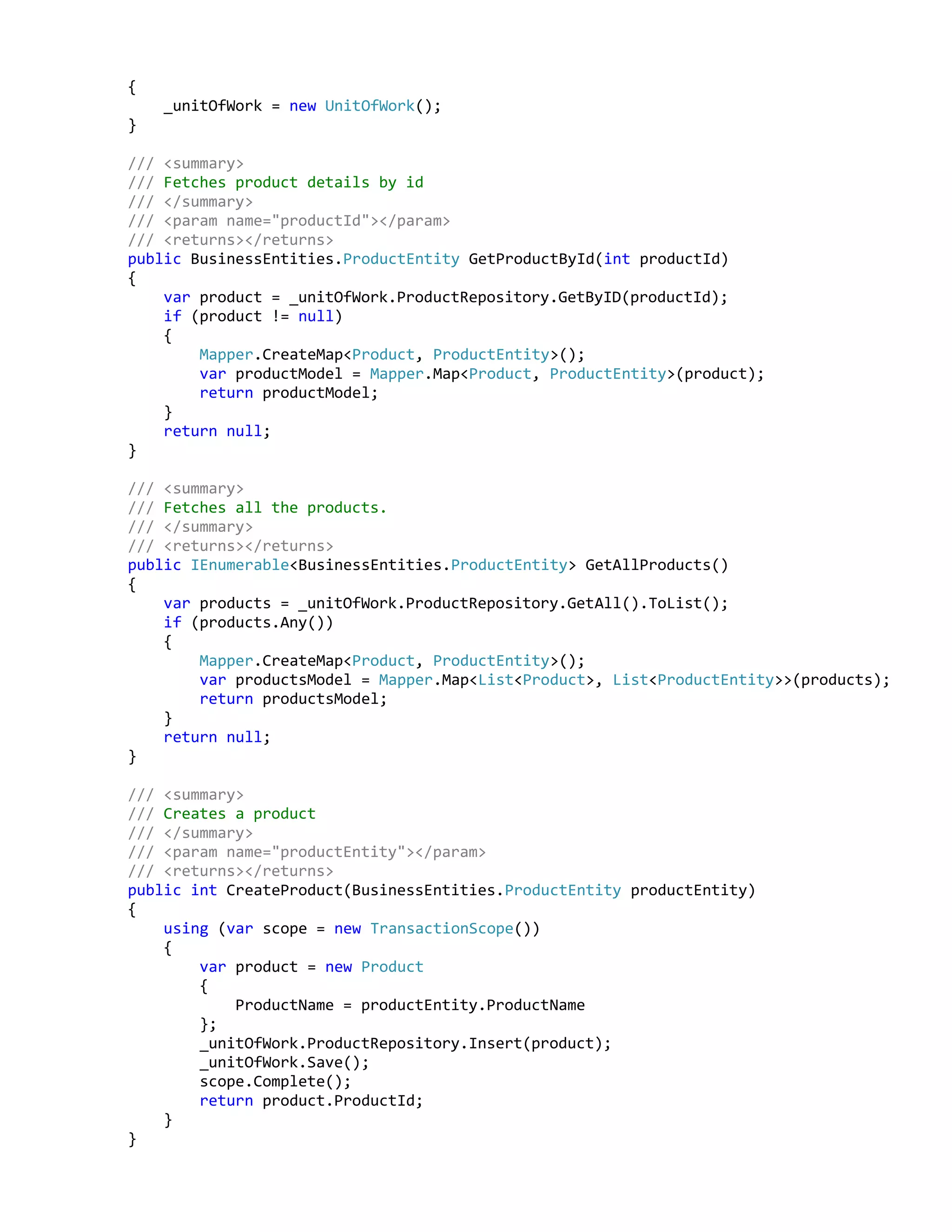 {
_unitOfWork = new UnitOfWork();
}
/// <summary>
/// Fetches product details by id
/// </summary>
/// <param name="productId"></param>
/// <returns></returns>
public BusinessEntities.ProductEntity GetProductById(int productId)
{
var product = _unitOfWork.ProductRepository.GetByID(productId);
if (product != null)
{
Mapper.CreateMap<Product, ProductEntity>();
var productModel = Mapper.Map<Product, ProductEntity>(product);
return productModel;
}
return null;
}
/// <summary>
/// Fetches all the products.
/// </summary>
/// <returns></returns>
public IEnumerable<BusinessEntities.ProductEntity> GetAllProducts()
{
var products = _unitOfWork.ProductRepository.GetAll().ToList();
if (products.Any())
{
Mapper.CreateMap<Product, ProductEntity>();
var productsModel = Mapper.Map<List<Product>, List<ProductEntity>>(products);
return productsModel;
}
return null;
}
/// <summary>
/// Creates a product
/// </summary>
/// <param name="productEntity"></param>
/// <returns></returns>
public int CreateProduct(BusinessEntities.ProductEntity productEntity)
{
using (var scope = new TransactionScope())
{
var product = new Product
{
ProductName = productEntity.ProductName
};
_unitOfWork.ProductRepository.Insert(product);
_unitOfWork.Save();
scope.Complete();
return product.ProductId;
}
}
 