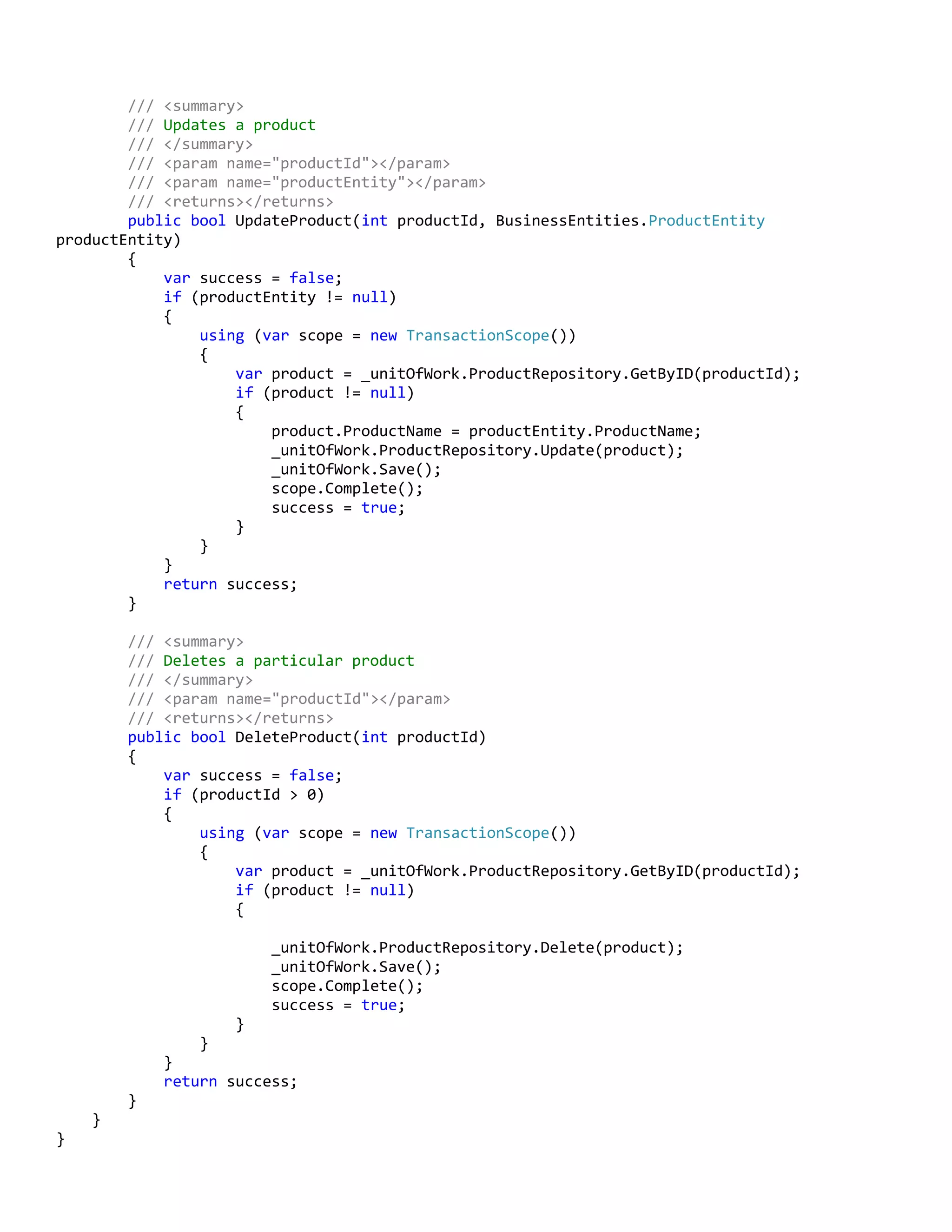 /// <summary>
/// Updates a product
/// </summary>
/// <param name="productId"></param>
/// <param name="productEntity"></param>
/// <returns></returns>
public bool UpdateProduct(int productId, BusinessEntities.ProductEntity
productEntity)
{
var success = false;
if (productEntity != null)
{
using (var scope = new TransactionScope())
{
var product = _unitOfWork.ProductRepository.GetByID(productId);
if (product != null)
{
product.ProductName = productEntity.ProductName;
_unitOfWork.ProductRepository.Update(product);
_unitOfWork.Save();
scope.Complete();
success = true;
}
}
}
return success;
}
/// <summary>
/// Deletes a particular product
/// </summary>
/// <param name="productId"></param>
/// <returns></returns>
public bool DeleteProduct(int productId)
{
var success = false;
if (productId > 0)
{
using (var scope = new TransactionScope())
{
var product = _unitOfWork.ProductRepository.GetByID(productId);
if (product != null)
{
_unitOfWork.ProductRepository.Delete(product);
_unitOfWork.Save();
scope.Complete();
success = true;
}
}
}
return success;
}
}
}
 