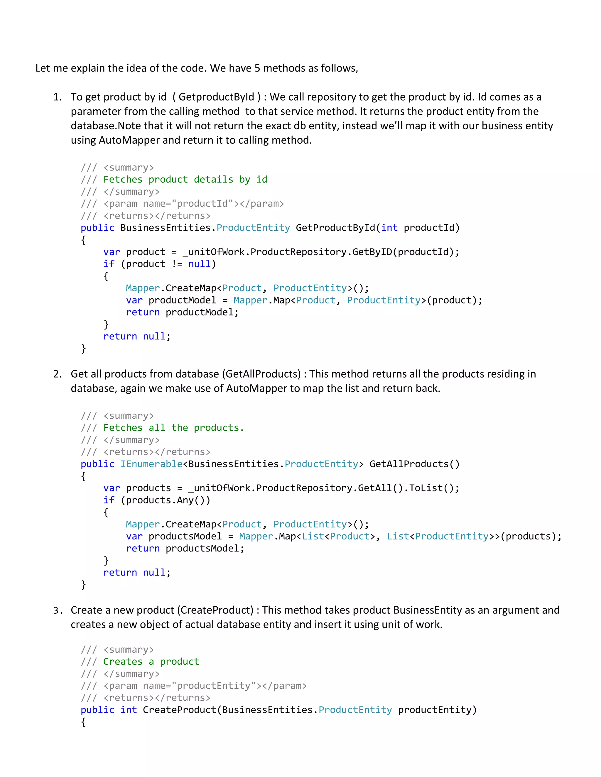 Let me explain the idea of the code. We have 5 methods as follows,
1. To get product by id ( GetproductById ) : We call repository to get the product by id. Id comes as a
parameter from the calling method to that service method. It returns the product entity from the
database.Note that it will not return the exact db entity, instead we’ll map it with our business entity
using AutoMapper and return it to calling method.
/// <summary>
/// Fetches product details by id
/// </summary>
/// <param name="productId"></param>
/// <returns></returns>
public BusinessEntities.ProductEntity GetProductById(int productId)
{
var product = _unitOfWork.ProductRepository.GetByID(productId);
if (product != null)
{
Mapper.CreateMap<Product, ProductEntity>();
var productModel = Mapper.Map<Product, ProductEntity>(product);
return productModel;
}
return null;
}
2. Get all products from database (GetAllProducts) : This method returns all the products residing in
database, again we make use of AutoMapper to map the list and return back.
/// <summary>
/// Fetches all the products.
/// </summary>
/// <returns></returns>
public IEnumerable<BusinessEntities.ProductEntity> GetAllProducts()
{
var products = _unitOfWork.ProductRepository.GetAll().ToList();
if (products.Any())
{
Mapper.CreateMap<Product, ProductEntity>();
var productsModel = Mapper.Map<List<Product>, List<ProductEntity>>(products);
return productsModel;
}
return null;
}
3. Create a new product (CreateProduct) : This method takes product BusinessEntity as an argument and
creates a new object of actual database entity and insert it using unit of work.
/// <summary>
/// Creates a product
/// </summary>
/// <param name="productEntity"></param>
/// <returns></returns>
public int CreateProduct(BusinessEntities.ProductEntity productEntity)
{
 