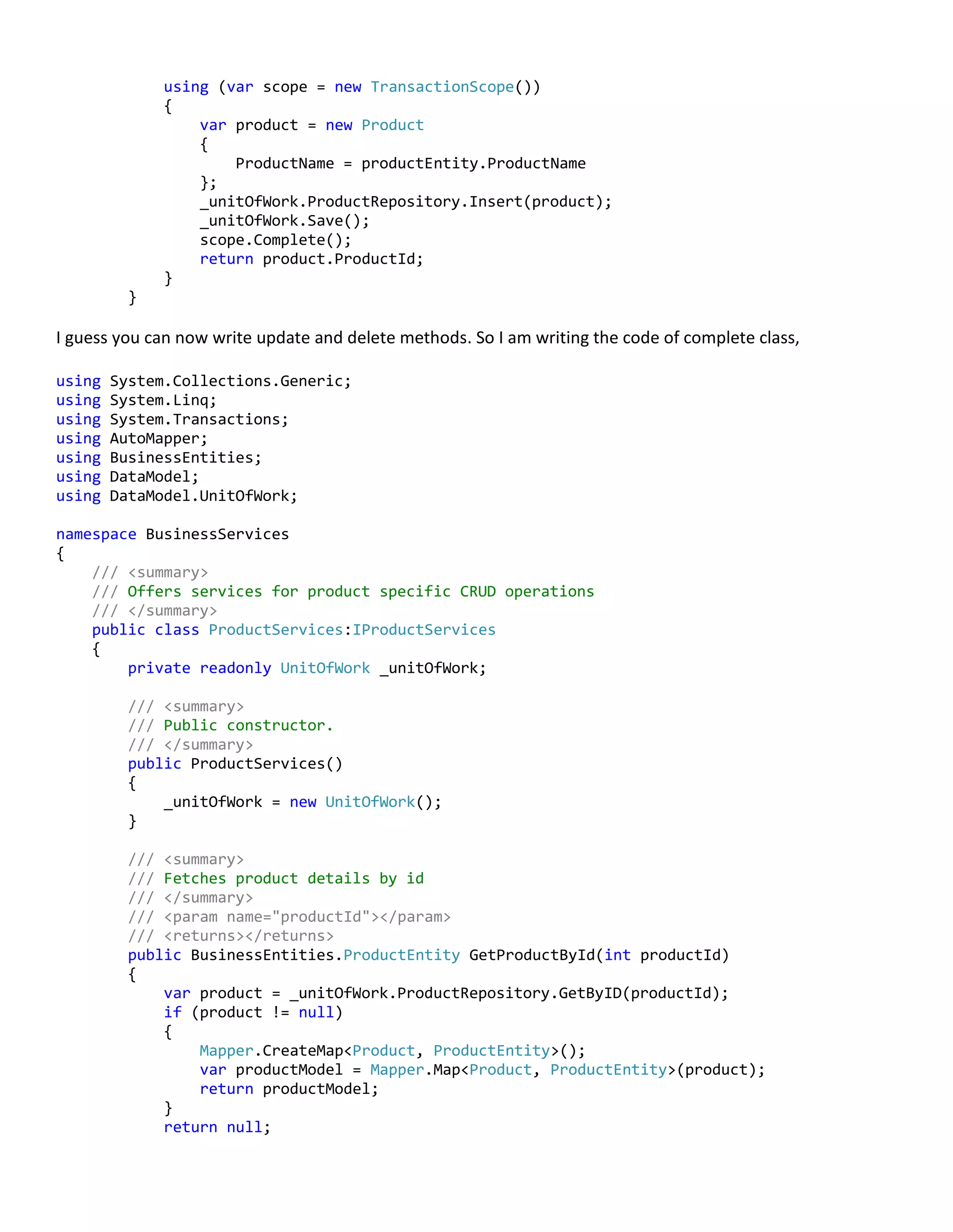 using (var scope = new TransactionScope())
{
var product = new Product
{
ProductName = productEntity.ProductName
};
_unitOfWork.ProductRepository.Insert(product);
_unitOfWork.Save();
scope.Complete();
return product.ProductId;
}
}
I guess you can now write update and delete methods. So I am writing the code of complete class,
using System.Collections.Generic;
using System.Linq;
using System.Transactions;
using AutoMapper;
using BusinessEntities;
using DataModel;
using DataModel.UnitOfWork;
namespace BusinessServices
{
/// <summary>
/// Offers services for product specific CRUD operations
/// </summary>
public class ProductServices:IProductServices
{
private readonly UnitOfWork _unitOfWork;
/// <summary>
/// Public constructor.
/// </summary>
public ProductServices()
{
_unitOfWork = new UnitOfWork();
}
/// <summary>
/// Fetches product details by id
/// </summary>
/// <param name="productId"></param>
/// <returns></returns>
public BusinessEntities.ProductEntity GetProductById(int productId)
{
var product = _unitOfWork.ProductRepository.GetByID(productId);
if (product != null)
{
Mapper.CreateMap<Product, ProductEntity>();
var productModel = Mapper.Map<Product, ProductEntity>(product);
return productModel;
}
return null;
 