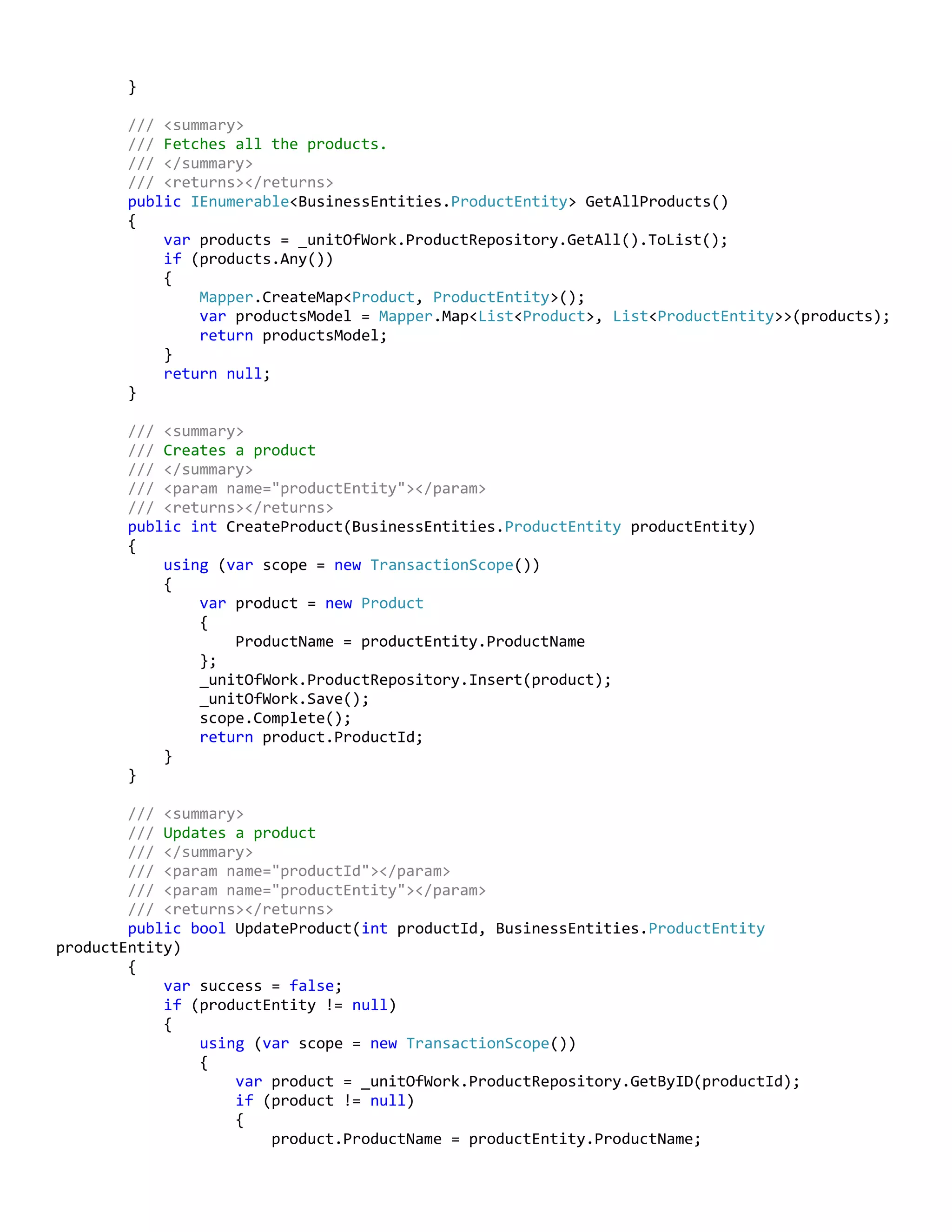 }
/// <summary>
/// Fetches all the products.
/// </summary>
/// <returns></returns>
public IEnumerable<BusinessEntities.ProductEntity> GetAllProducts()
{
var products = _unitOfWork.ProductRepository.GetAll().ToList();
if (products.Any())
{
Mapper.CreateMap<Product, ProductEntity>();
var productsModel = Mapper.Map<List<Product>, List<ProductEntity>>(products);
return productsModel;
}
return null;
}
/// <summary>
/// Creates a product
/// </summary>
/// <param name="productEntity"></param>
/// <returns></returns>
public int CreateProduct(BusinessEntities.ProductEntity productEntity)
{
using (var scope = new TransactionScope())
{
var product = new Product
{
ProductName = productEntity.ProductName
};
_unitOfWork.ProductRepository.Insert(product);
_unitOfWork.Save();
scope.Complete();
return product.ProductId;
}
}
/// <summary>
/// Updates a product
/// </summary>
/// <param name="productId"></param>
/// <param name="productEntity"></param>
/// <returns></returns>
public bool UpdateProduct(int productId, BusinessEntities.ProductEntity
productEntity)
{
var success = false;
if (productEntity != null)
{
using (var scope = new TransactionScope())
{
var product = _unitOfWork.ProductRepository.GetByID(productId);
if (product != null)
{
product.ProductName = productEntity.ProductName;
 