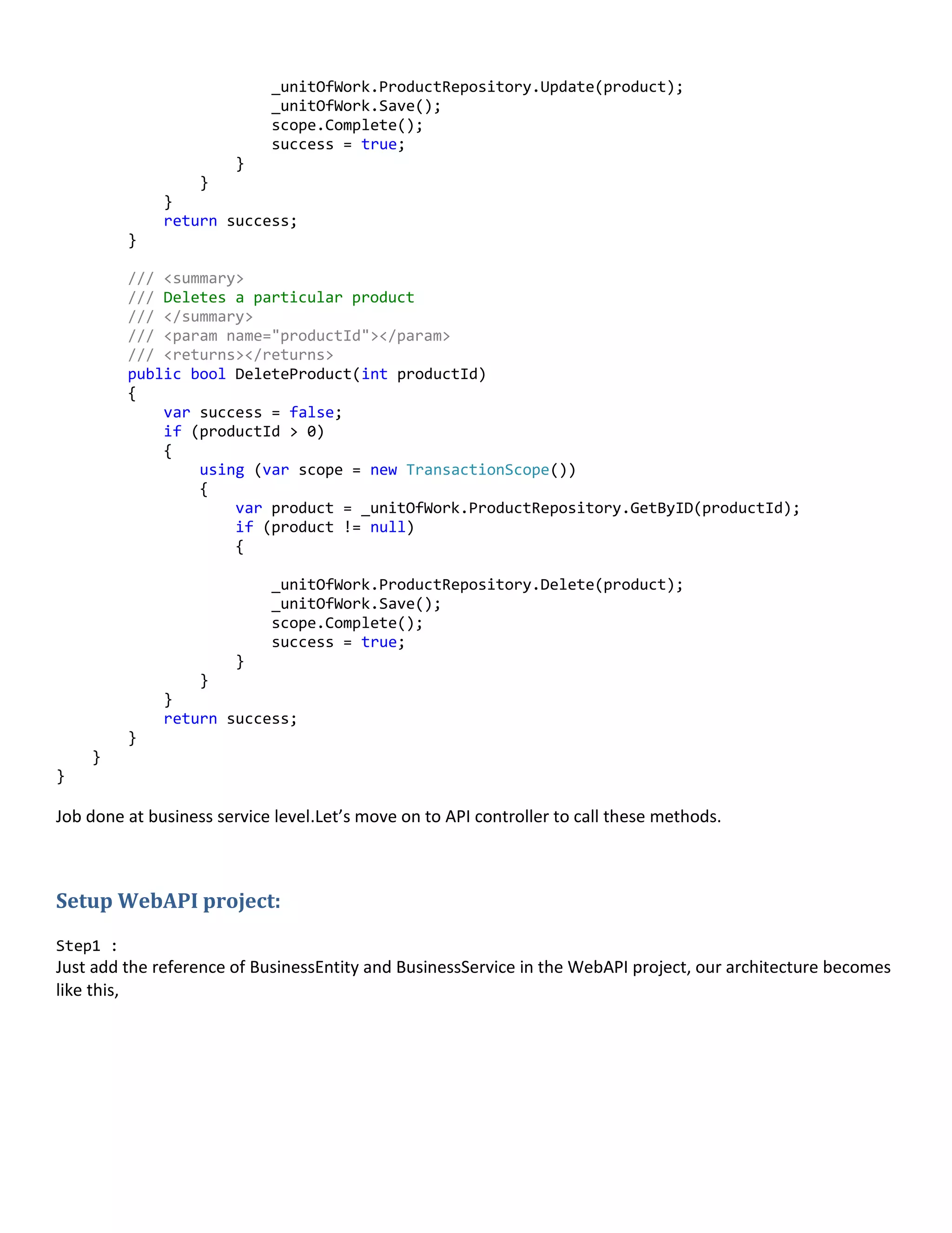 _unitOfWork.ProductRepository.Update(product);
_unitOfWork.Save();
scope.Complete();
success = true;
}
}
}
return success;
}
/// <summary>
/// Deletes a particular product
/// </summary>
/// <param name="productId"></param>
/// <returns></returns>
public bool DeleteProduct(int productId)
{
var success = false;
if (productId > 0)
{
using (var scope = new TransactionScope())
{
var product = _unitOfWork.ProductRepository.GetByID(productId);
if (product != null)
{
_unitOfWork.ProductRepository.Delete(product);
_unitOfWork.Save();
scope.Complete();
success = true;
}
}
}
return success;
}
}
}
Job done at business service level.Let’s move on to API controller to call these methods.
Setup WebAPI project:
Step1 :
Just add the reference of BusinessEntity and BusinessService in the WebAPI project, our architecture becomes
like this,
 