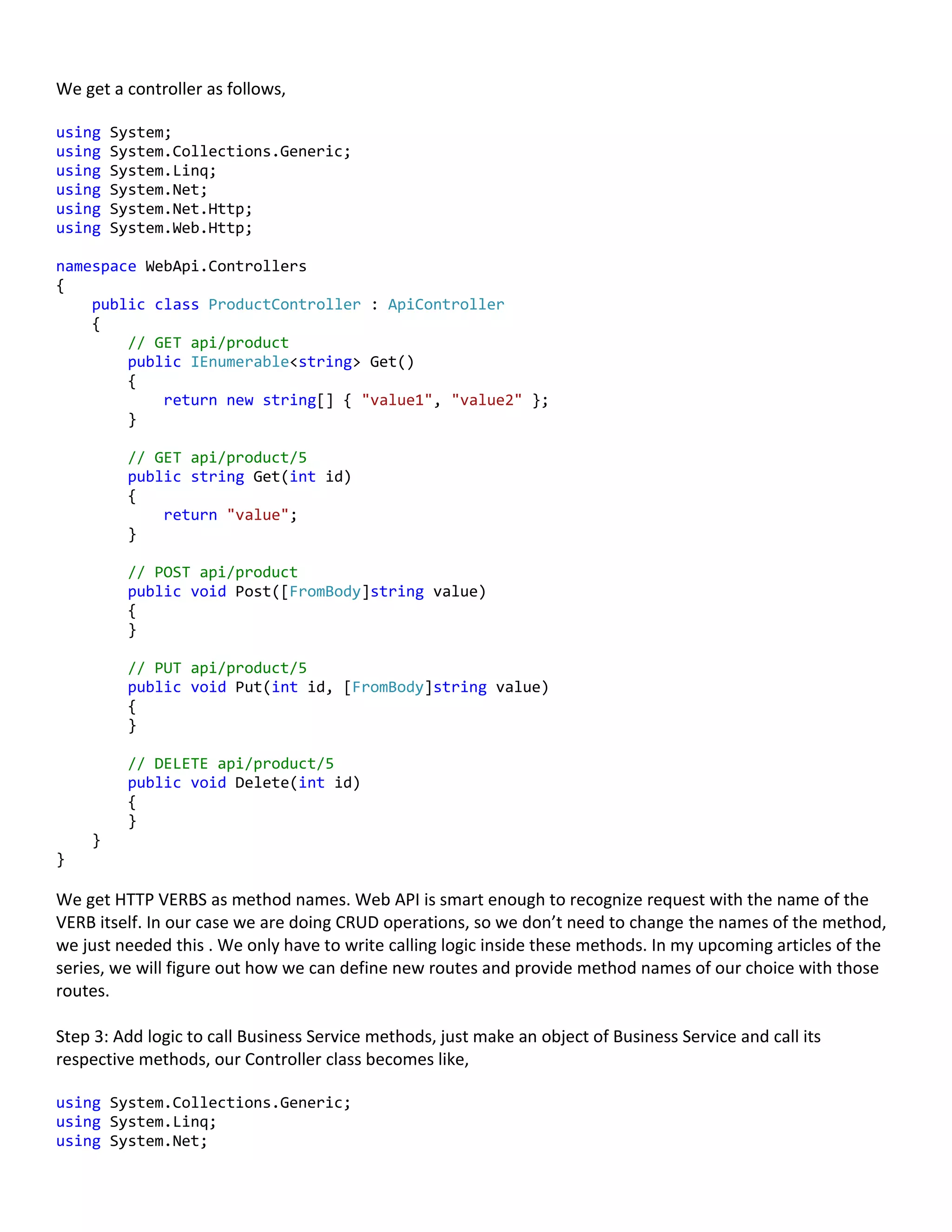 We get a controller as follows,
using System;
using System.Collections.Generic;
using System.Linq;
using System.Net;
using System.Net.Http;
using System.Web.Http;
namespace WebApi.Controllers
{
public class ProductController : ApiController
{
// GET api/product
public IEnumerable<string> Get()
{
return new string[] { "value1", "value2" };
}
// GET api/product/5
public string Get(int id)
{
return "value";
}
// POST api/product
public void Post([FromBody]string value)
{
}
// PUT api/product/5
public void Put(int id, [FromBody]string value)
{
}
// DELETE api/product/5
public void Delete(int id)
{
}
}
}
We get HTTP VERBS as method names. Web API is smart enough to recognize request with the name of the
VERB itself. In our case we are doing CRUD operations, so we don’t need to change the names of the method,
we just needed this . We only have to write calling logic inside these methods. In my upcoming articles of the
series, we will figure out how we can define new routes and provide method names of our choice with those
routes.
Step 3: Add logic to call Business Service methods, just make an object of Business Service and call its
respective methods, our Controller class becomes like,
using System.Collections.Generic;
using System.Linq;
using System.Net;
 